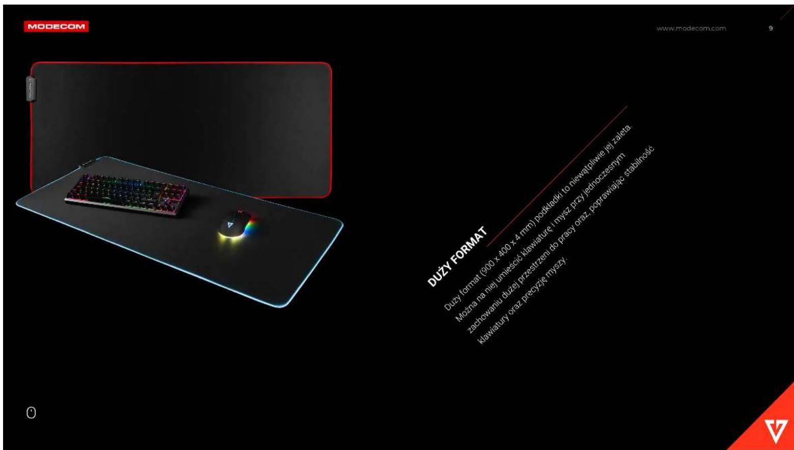 MODECOM www.modecom.com 9 DUZY FORMAT DUZY format (900 x 400 x 4 mm) podkładki to niewątplwie jej zaleta. Można na niej umiescić klawiaturę i mysz przy jednoczesnym zachowaniu dużej przestrzeni do pracy oraz poprawiając stabilność klawiatury oraz precyzję mryszy.