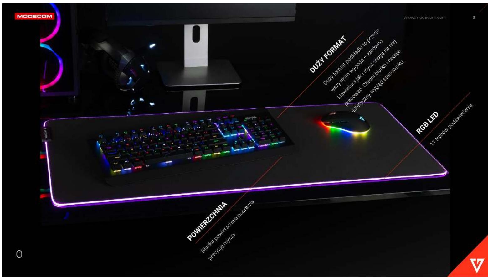 MODECOM DUZY FORMAT DUZY format podktadu to przede wszystkum wygoda – zarówno klawiatura jak i mysz mogą ha niej pracować. Chroni biurko i nadaje estetyczny wygląd stanowisku. RGB LED 11 trybów podświetlenia POWIERZCHNIA Gładka powierzchnia poprawia precyzję myszy.
