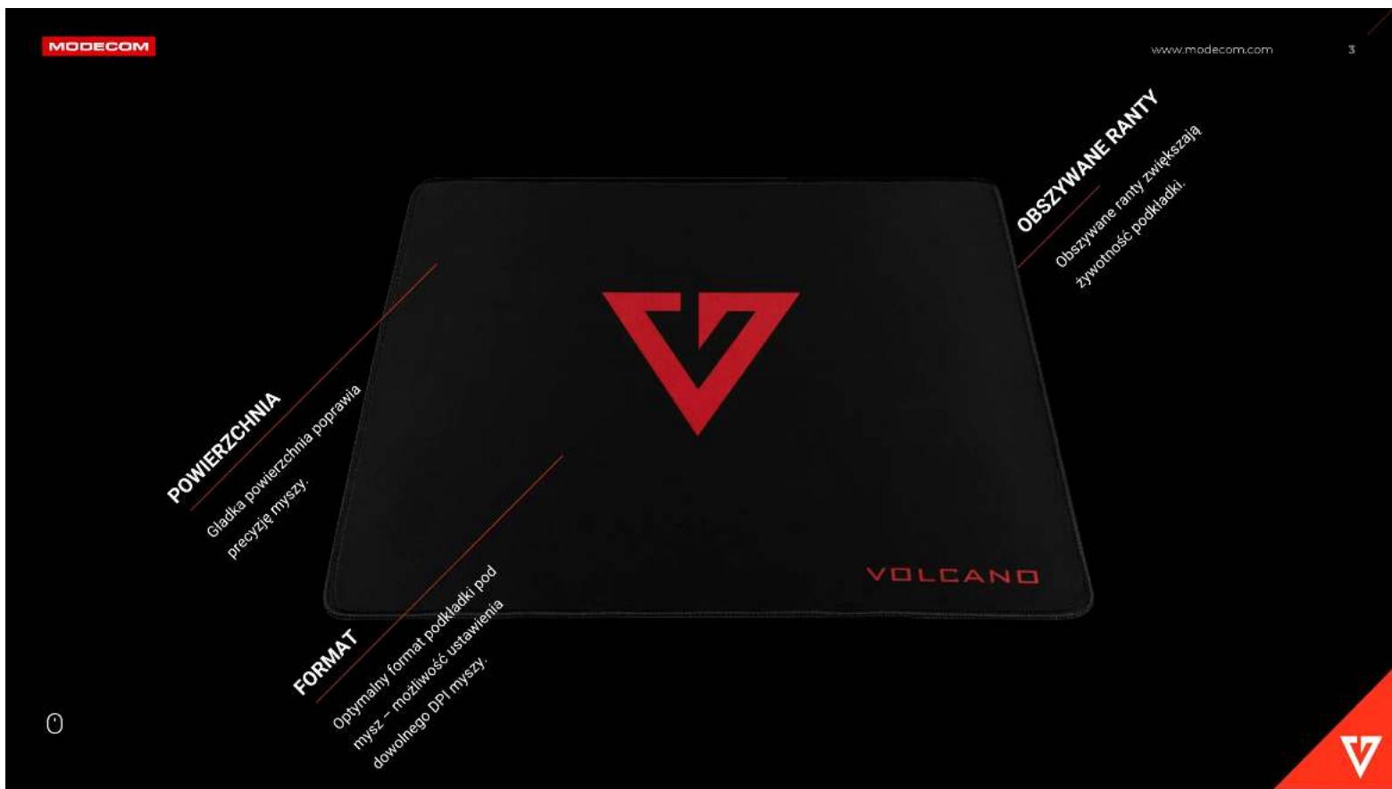 MODECOM www.modecom.com POWIERZCHNIA Gladka powierzchnia poprawia precyje myszy. FORMAT Optymalny format podkładki pod mysz - możliwość ustawienia dowolnego DPI myszy. VOLCANO OBSZYWANE RANTY Obszywane ranty zwiększają żywotność podkładki