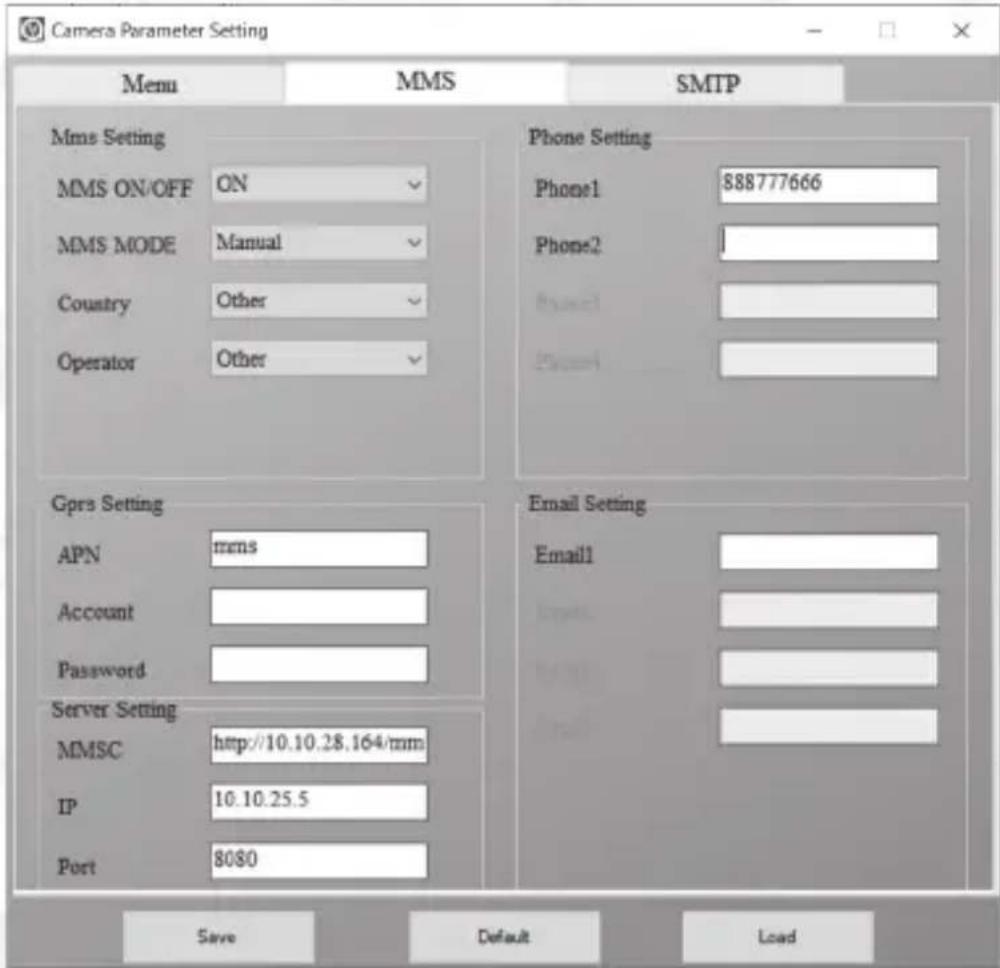 Camera Parameter Setting Menu MMS SMTP Mms Setting MMS ON/OFF ON MMS MODE Manual Country Other Operator Other Phone Setting Phone1 888777666 Phone2 Gprs Setting APN mms Account Password Server Setting MMSC http://10.10.28.164/mm IP 10.10.25.5 Port 8080 Email Setting Email1 Save Default Load