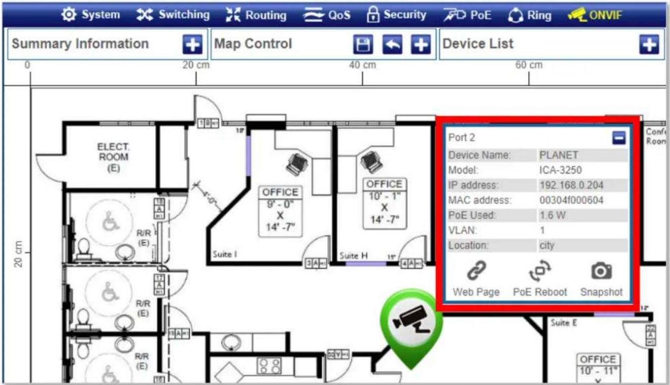 System Switching Routing QoS Security PoE Ring ONVIF Summary Information Map Control Device List 0 20 cm 40 cm 60 cm 20 cm ELECT. ROOM (E) R/R (E) OFFICE 9' - 0" X 14' -7" OFFICE 10' - 1" X 14' -7" Suite I Suite H Port 2 Device Name: PLANET Model: ICA-3250 IP address: 192.168.0.204 MAC address: 00304f000604 PoE Used: 1.6 W VLAN: 1 Location: city Web Page PoE Reboot Snapshot OFFICE 10' - 11"