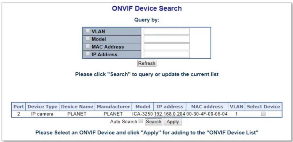 ONVIF Device Search Query by: □ VLAN □ Model □ MAC Address □ IP Address Refresh Please click "Search" to query or update the current list Port Device Type Device Name Manufacturer Model IP address MAC address VLAN Select Device 2 IP camera PLANET PLANET ICA-3250 192.168.0.204 00-30-4F-00-06-04 1 Auto Search □ Search □ Apply Please Select an ONVIF Device and click "Apply" for adding to the "ONVIF Device List"