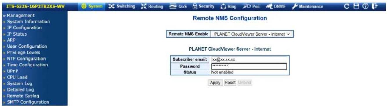 ITS-6326-16P2TB2XS-WV System Switching Routing QoS Security Ring PoE ONVIF Maintenance Management System Information IP Configuration IP Status ARP User Configuration Privilege Levels NTP Configuration Time Configuration UPnP CPU Load System Log Detailed Log Remote Syslog SMTP Configuration Remote NMS Configuration Remote NMS Enable PLANET CloudViewer Server - Internet PLANET CloudViewer Server - Internet Subscriber email: xx@xx.xx.xx Password ********* Status Not enabled Apply Reset Unbind