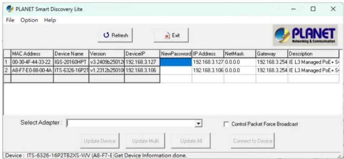 PLANET Smart Discovery Lite File Option Help Refresh Exit PLANET Networking & Communication MAC Address Device Name Version DeviceIP NewPassword IP Address NetMask Gateway Description 1 00-30-4F-44-33-22 IGS-20160HPT v3.2409b250120 192.168.3.127 192.168.3.127 0.0.0.0 192.168.3.254 IE L3 Managed PoE+ Sr 2 A8-F7-E0-88-00-4A ITS-6326-16P2T v1.2312b25010 192.168.3.106 192.168.3.106 0.0.0.0 192.168.3.254 IE L3 Managed PoE+ Sr Select Adapter: Control Packet Force Broadcast Update Device Update Multi Update All Connect to Device Device : ITS-6326-16P2TB2XS-WV (A8-F7-E Get Device Information done.