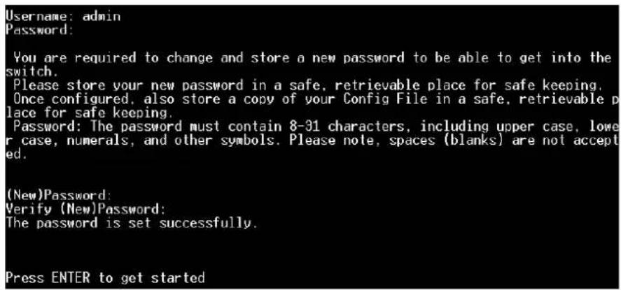 Username: admin Password: You are required to change and store a new password to be able to get into the switch. Please store your new password in a safe, retrievable place for safe keeping. Once configured, also store a copy of your Config File in a safe, retrievable place for safe keeping. Password: The password must contain 8-31 characters, including upper case, lower case, numerals, and other symbols. Please note, spaces (blanks) are not accepted. (New)Password: Verify (New)Password: The password is set successfully. Press ENTER to get started
