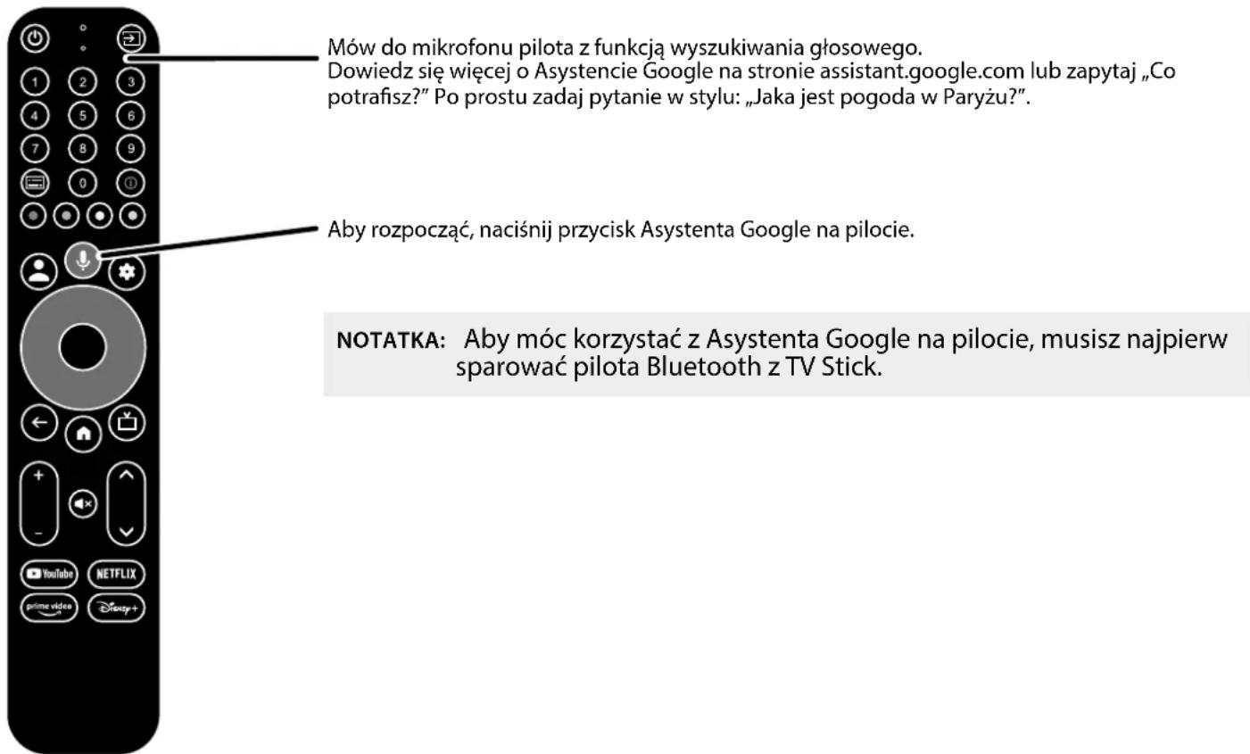 Mów do mikrofonu pilota z funkcją wyszukiwania głosowego. Dowiedz się więcej o Asystencie Google na stronie assistant.google.com lub zapytaj „Co potrafisz?” Po prostu zadaj pytanie w stylu: „Jaka jest pogoda w Paryżu?”. Aby rozpocząć, naciśnij przycisk Asystenta Google na pilocie. NOTATKA: Aby móc korzystać z Asystenta Google na pilocie, musisz najpierw sparować pilota Bluetooth z TV Stick.