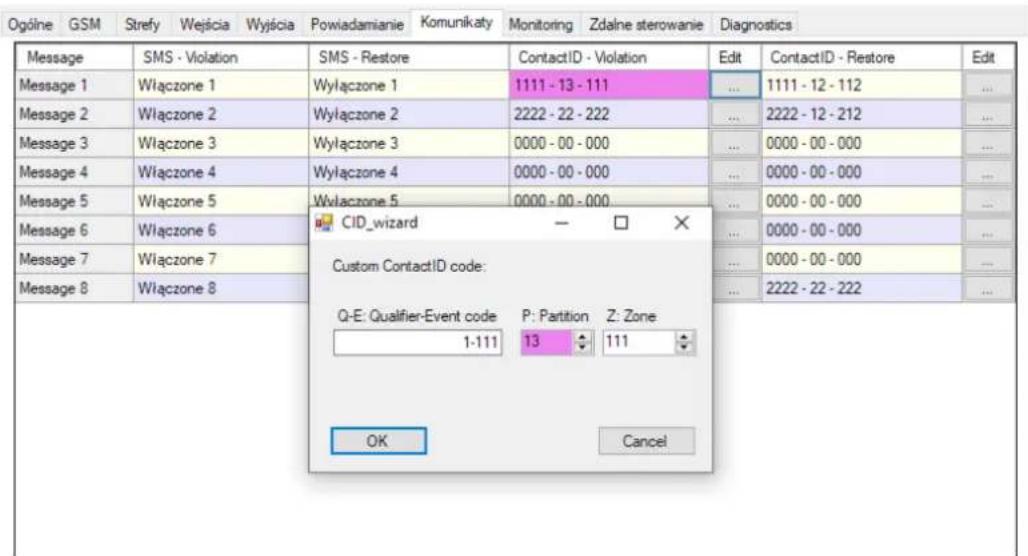 Ogólne GSM Strefy Wejścia Wyjścia Powiadamianie Komunikaty Monitoring Zdalne sterowanie Diagnostics Message SMS - Violation SMS - Restore ContactID - Violation Edit ContactID - Restore Edit Message 1 Włączone 1 Wylączone 1 1111 - 13 - 111 ... 1111 - 12 - 112 ... Message 2 Włączone 2 Wylączone 2 2222 - 22 - 222 ... 2222 - 12 - 212 ... Message 3 Włączone 3 Wylączone 3 0000 - 00 - 000 ... 0000 - 00 - 000 ... Message 4 Włączone 4 Wylączone 4 0000 - 00 - 000 ... 0000 - 00 - 000 ... Message 5 Włączone 5 Wylączone 5 0000 - 00 - 000 ... 0000 - 00 - 000 ... Message 6 Włączone 6 CID_wizard Custom ContactID code: Q-E: Qualifier-Event code P: Partition Z: Zone 1-111 13 111 OK Cancel