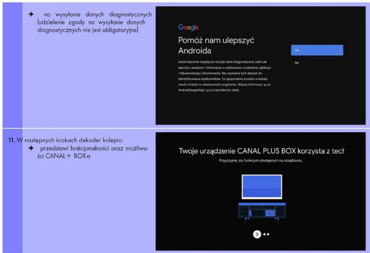 na wysyłanie danych diagnostycznych (udzielenie zgody na wysyłanie danych diagnostycznych nie jest obligatoryjne) Google Pomóż nam ulepszyć Androida Tak Automatycznie wysytaj do Google dane diagnostyczne, takie jak raporty o awariach i informacje o użytkowaniu urządzenia, aplikacji i Wbudowanego Chromecasta. Nie używamy tych danych do identytkowania użytkowników. Te uprawnienia możesz w każdej chwili zmienić w ustawieniach urządzenia. Więcej informacji: g.co/ AndroidUsageHelp i g.co/cast/device, stats Nie 11. W następnych krokach dekoder kolejno: → przedstawi funkcjonalności oraz możliwości CANAL + BOX-a Twoje urządzenie CANAL PLUS BOX korzysta z tecl Przyjrzyjmy się funkcjom dostępnym na urządzeniu. > ..