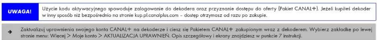 UWAGA! Użycie kodu aktywacyjnego spowoduje zalogowanie do dekodera oraz przyznanie dostępu do oferty (Pakiet CANAL+). Jeżeli kupiłeś dekoder w inny sposób niż bezpośrednio na stronie kup.pl.canalplus.com - dostęp otrzymasz od razu po zakupie. → Zaktualizuj uprawnienia swojego konta CANAL+ na dekoderze i ciesz się Pakietem CANAL+ zakupionym wraz z dekoderem. Wybierz zakładkę po lewej stronie menu: Więcej > Moje konto > AKTUALIZACJA UPRAWNIEN. Opis szczegółowy i ekrany znajdziesz w punkcie 7 instrukcji.