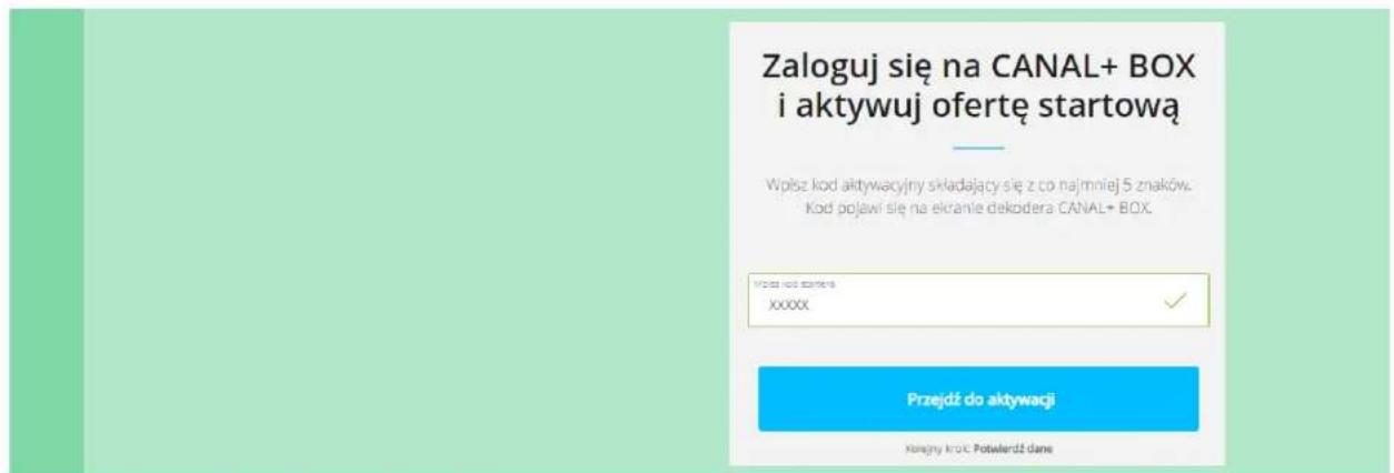 Zaloguj się na CANAL+ BOX i aktywuj ofertę startową Wpłsze kod aktywacyjny składający się z do najmniej 5 znaków. Kod pojawi się na ekranie dekodera CANAL+ BOX. Przejdź do aktywacji Konejny kroś Potwierdź dane