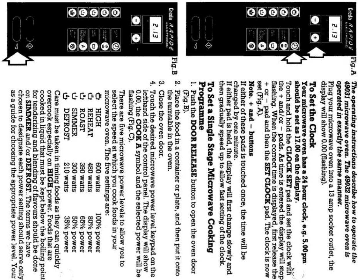 The operating instructions describe how to operate the 49031 microwave oven. The 49032 microwave oven is operated in exactly the same manner. Plug your microwave oven into a 13 amp socket outlet, the display will show 0.00 ( Flashing). To set the Clock You microwave oven has a 24 hour clock, e.g. 5.00 pm should be set as 17.00 on the display. Touch and hold the CLOCK SET pad and set the clock with the + and/or - pads. As time is entered the display will stop + or - pad and then the SET CLOCK pad. The clock is now set (Fig.A). If either of these pads is touched once, the time will be charged by one minute. If either pad is held, the display will first change slowly and then gradually speed up to allow fast setting of the clock. Programme 1. Push the DOOR RELEASE button to open the oven door (FIG.B). 2. Place the food in a container or plate, and then put it onto the turntable in the oven. 3. Close the oven door. 4. Touch the desired microwave power level keypad on the lefthand side of the control panel. The display will show 0.00, the COOK A symbol and the selected power will be hashing (Fig.C). There are five microwave power levels to allow you to select the speed at which you cook foods in your microwave oven. The five settings are: ✓ HIGH 600 watts 100% power ✓ REHEAT 480 watts 80% power ✓ SIMMER 300 watts 50% power ✓ DEFROST 210 watts 35% power Care must be taken in timing foods as they can quickly overcook especially on HIGH power. Foods that are cooked in liquid that must be kept below the boliling point for tenderzing and blending of havours should be done on SINKMER and/or DEFROST. The terms we have chosen to designate each power setting should serve only as a guide for choosing the appropriate power level. Your covered in liquid that must be kept below the boliling point for tenderzing and blending of havours should be done care must be taken in timing foods as they can quickly overcook especially on HIGH power. Foods that are cooked in liquid that must be kept below the boliling point for tenderzing and blending of havours should be done for tenderzing and blending of havours should be done care must be taken in timing foods as they can quickly overcook especially on HIGH power. Foods that are covered in liquid that must be kept below the boliling point for tenderzing and blending of havours should be done for tenderzing and blending of havours should be done Care must be designated each power setting should serve only as a guide for choosing the appropriate power level. Your covered in liquid that must be kept below the boliling point for tenderzing and blending of havours should be done for tenderzing and blending of havours should be done Care must be designated each power setting should serve only as a guide for choosing the appropriate power level. Your overcook especially on HIGH power. Foods that are covered in liquid that must be kept below the boliling point for tenderzing and blending of havours should be done for tenderzing and blending of havours should be done