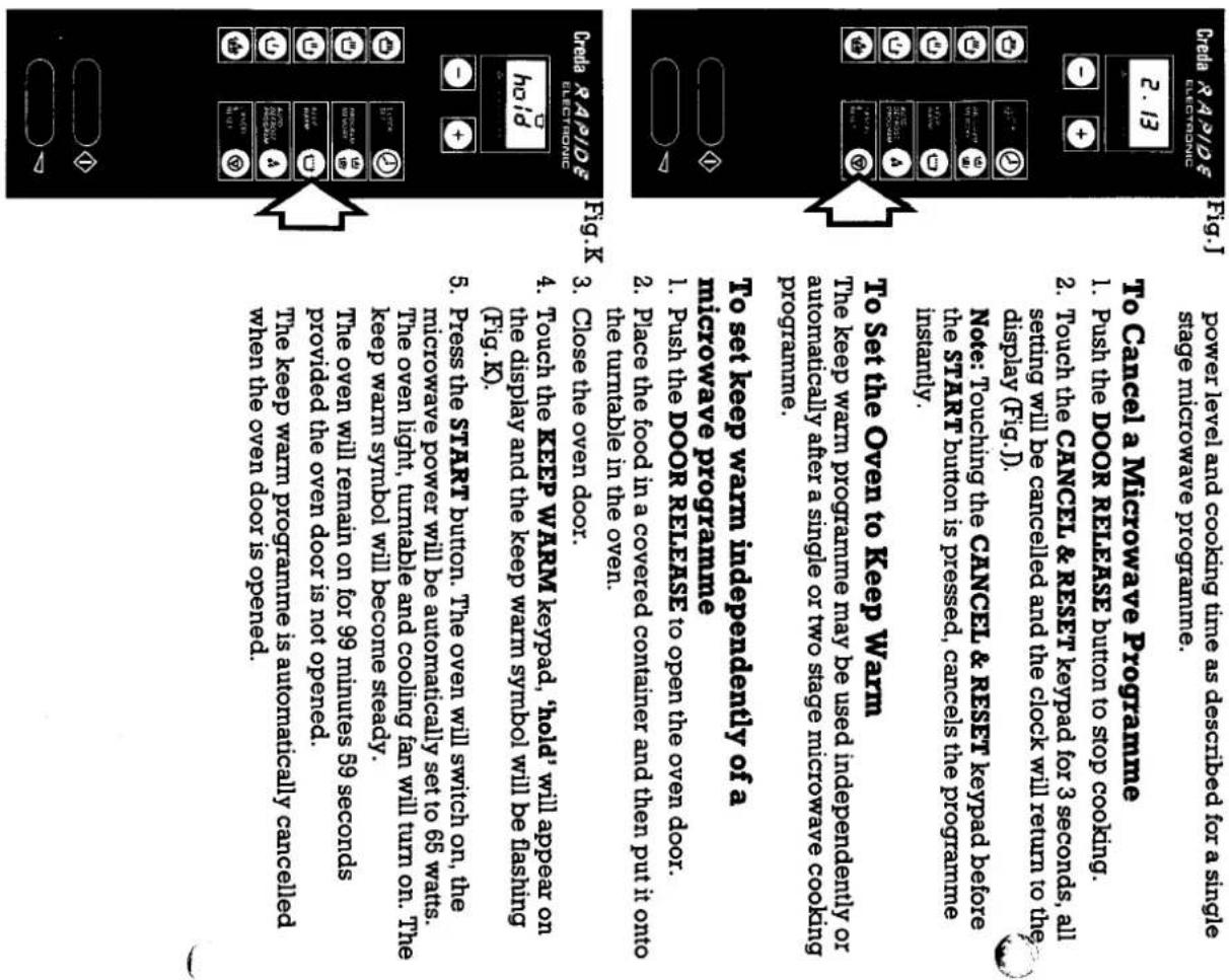 Power Level and cooling time as described for a single stage microwave programme. To Cancel a Microwave Programme 1. Push the DOOR RELEASE button to stop cooling. 2. Touch the CANCEL & RESET keypad for 3 seconds, all setting will be canceled and the clock will return to the display (Fig.). Note: Touching the CANCEL & RESET before the START button is pressed, cancels the programme instantly. To set the Oven to Keep Warm The keep warm programme may be used independently or automatically after a single or two stage microwave cooking programme. To set the food in a covered container and then put it onto the turntable in the oven. 4. Touch the KEEP WARM keypad, hold, will appear on the display and the keep warm symbol will be flashing (Fig.K). 5. Press the START button. The oven will switch on, the microwave power will be automatically set to 65 watts. The oven light, turntable and cooling fan will turn on. The keep warm symbol will become steady. The overnight, turntable and cooling fan will turn on. The keep warm programme is automatically cancelled when the oven door is opened. Fing X Electronic Digital Rapid 2.13 Fig.