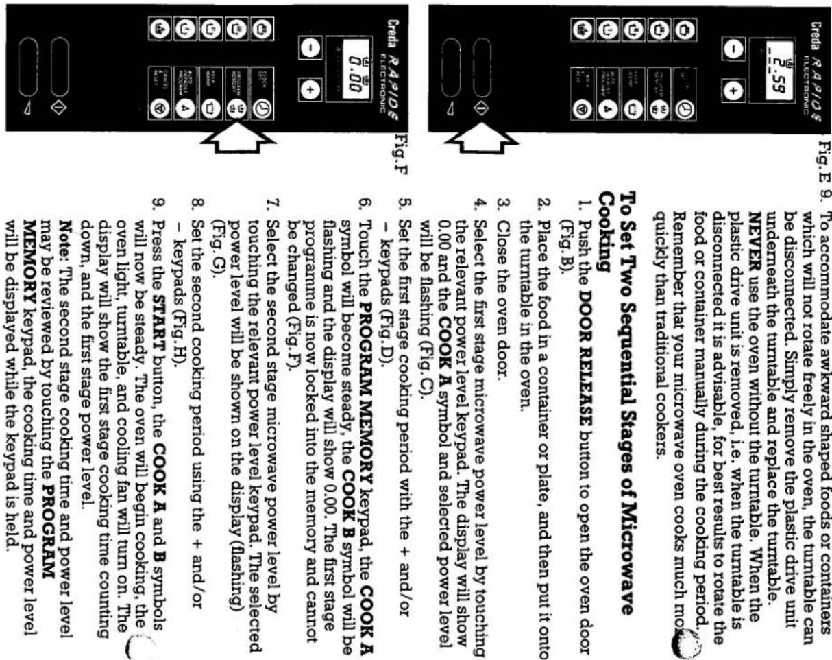 To Set Two Sequental Stages of Microwave Cooling 1. Push the door RELEASE button to open the oven door (Fig.B). 2. Place the food in a container or plate, and then put it into the turntable in the oven. 3. Close the oven door. 4. Select the first stage microwave power level by touching the relevant power level keypad. The display will show 0.00 and the COOK A symbol and selected power level will be flashing (Fig.C). 5. Set the first stage cooling period with the + and/or - keypads (Fig.D). 6. Touch the PROGRAMM MEMORY KEYpad, the COOK A symbol will become steady, the COOK B symbol will be hashing and the display will show 0.00. The first stage programme is now locked into the memory and cannot be changed (Fig.F). 7. Select the second stage microwave power level by touching the relevant power level keypad. The selected power level will be shown on the display (fashing) 8. Set the second cooling period using the + and/or - keypads (Fig.H). 9. Press the START button, the COOK A and B symbols will now be steady. The oven will begin cooling, the down, and the first stage power level. Note: The second stage cooling time and power level may be reviewed by touching the PROGRAMM MEMORY KEYpad, the cooling time and power level will be displayed while the keypad is held.