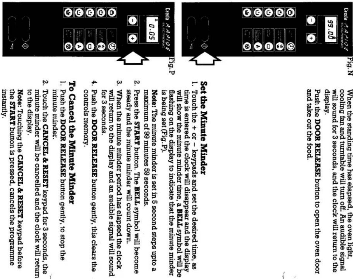 When the standing time has elapsed, the oven light, cooling fan and turntable will turn off. An audible signal will sound for 3 seconds, and the clock will return to the display. push the DOOR RELEASE button to open the oven door and take out the food. Push the DOOR RELEASE button to open the oven door and take out the food. 99.00 Fig. N File: A P1/26 Chada R4P106 ELECTRONIC Fig. P Note: The minute minder is set in 5 second steps upto a maximum of 99 minutes 59 seconds. Press the START button. The BELL symbol will become steady and the minute minder will count down. When the minute minder period has elapsed the clock will return to the display and an audible signal will sound for 3 seconds. Push the DOOR RELEASE button gently, this clears the controls memory. 4. Push the DOOR RELEASE button gently, this clears the minutes minder. To Cancel the Minute Minder 1. Push the DOOR RELEASE button gently, to stop the minute minder. 2. Touch the CANCEL & RESET keypad for 3 seconds, the minute minder will be canceled and the clock will return to the display. Note: Touching the CANCEL & RESET keypad before the START button is pressed, cancels the program instaturity.