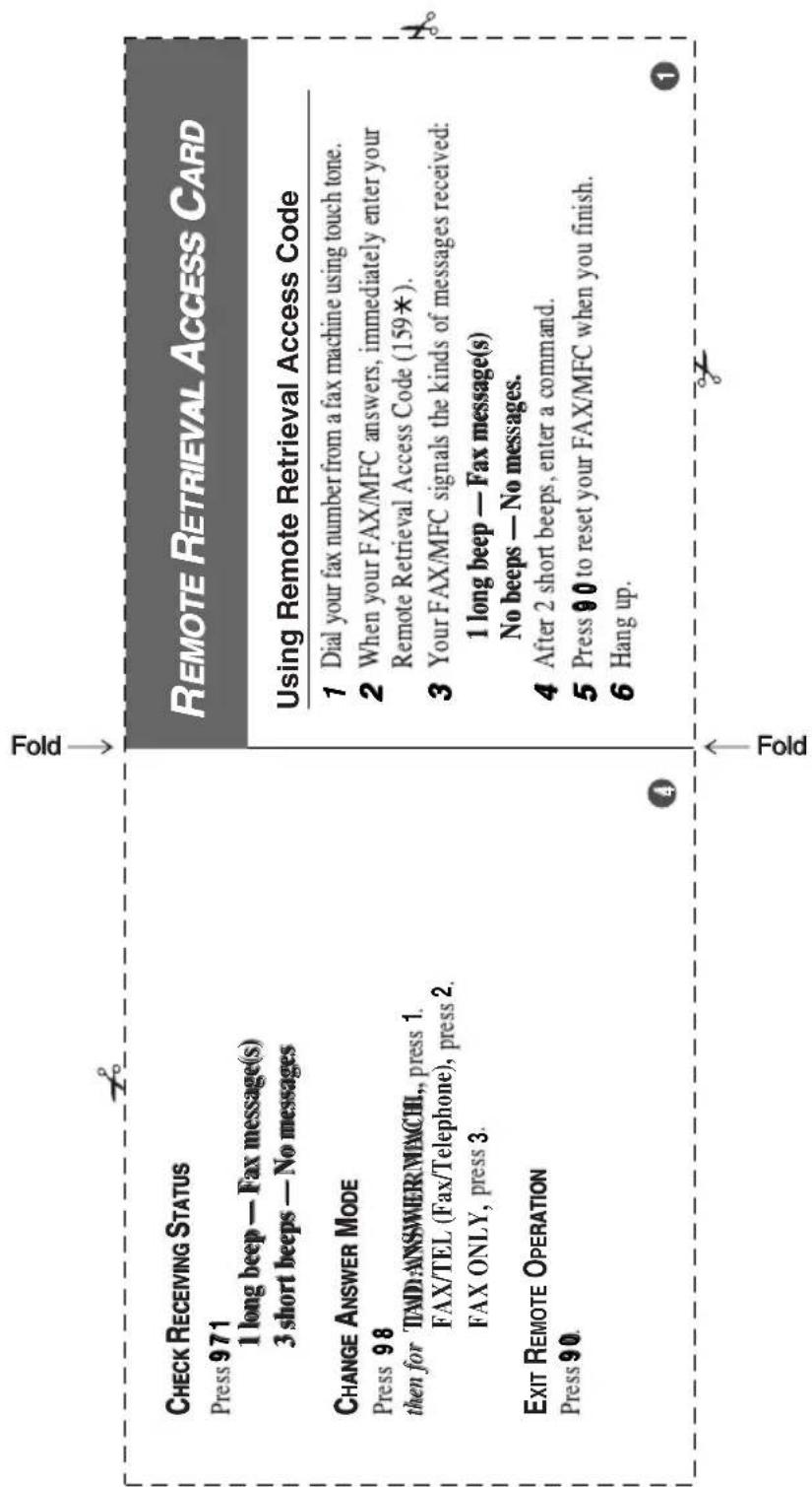 CHECK RECEIVING STATUS Press 971 1 long beep — Fax message(s) 3 short beeps — No messages CHANGE ANSWER MODE Press 98 then for TAD:ANSWER\MACHI., press 1. FAX/TEL (Fax/Telephone), press 2. FAX ONLY, press 3. EXIT REMOTE OPERATION Press 90. REMOTE RETRIEVAL ACCESS CARD Using Remote Retrieval Access Code 1 Dial your fax number from a fax machine using touch tone. 2 When your FAX/MFC answers, immediately enter your Remote Retrieval Access Code (159*). 3 Your FAX/MFC signals the kinds of messages received: 1 long beep — Fax message(s) No beeps — No messages. 4 After 2 short beeps, enter a command. 5 Press 90 to reset your FAX/MFC when you finish. 6 Hang up.