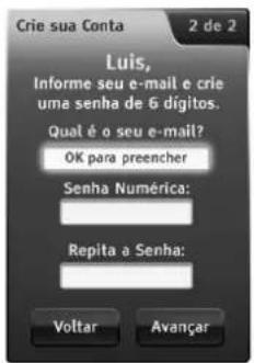 Crie sua Conta 2 de 2 Luis, Informe seu e-mail e crie uma senha de 6 dígitos. Qual é o seu e-mail? OK para preencher Senha Numérica: Repita a Senha: Voltar Avançar