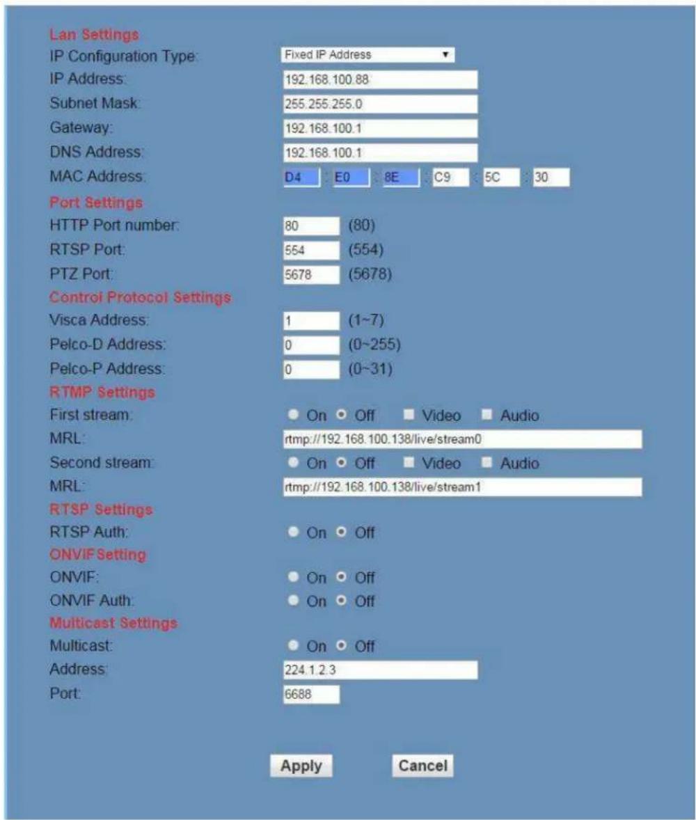 Lan Settings IP Configuration Type: Fixed IP Address IP Address: 192.168.100.88 Subnet Mask: 255.255.255.0 Gateway: 192.168.100.1 DNS Address: 192.168.100.1 MAC Address: D4 E0 8E C9 5C 30 Port Settings HTTP Port number: 80 (80) RTSP Port: 554 (554) PTZ Port: 5678 (5678) Control Protocol Settings Visca Address: 1 (1~7) Pelco-D Address: 0 (0~255) Pelco-P Address: 0 (0~31) RTMP Settings First stream: On Off Video Audio MRL: rtmp://192.168.100.138/live/stream0 Second stream: On Off Video Audio MRL: rtmp://192.168.100.138/live/stream1 RTSP Settings RTSP Auth: On Off ONVIF Setting ONVIF: On Off ONVIF Auth: On Off Multicast Settings Multicast: On Off Address: 224.1.2.3 Port: 6688 Apply Cancel