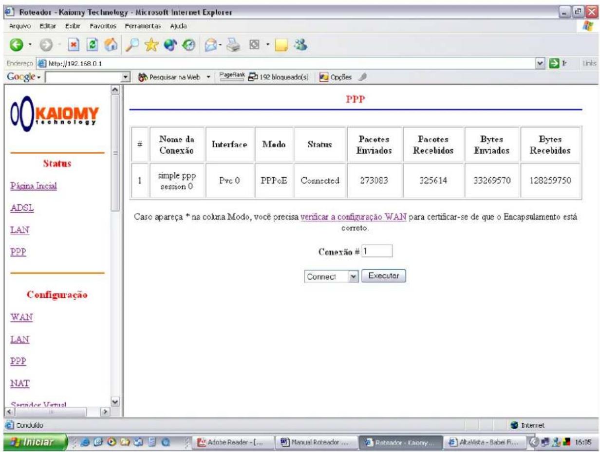 Roteador - Kaiomy Technology - Microsoft Internet Explorer Arquivo Editar Exibir Favoritos Ferramentas Ajuda Endereço http://192.168.0.1 Google Posquisar na Web PageRank 192 bloqueado(s) Cppões PPP # Name da Conexão Interface Modo Status Pacotes Enviados Pacotes Recebidos Bytes Enviados Bytes Recebidos 1 simple ppp session 0 Pvc 0 PPPoE Connected 273083 325614 33269570 128259750 Caso apareça * na coluna Modo, você precisa verificar a configuração WAN para certificar-se de que o Encapsulamento está correto. Conexão # 1 Connect Executar Configuração WAN LAN PPP NAT Semidor Virtual Conduído Iniciar Adobe Reader - Manual Roveador ... Retreador - Fanny ... AltaVista - Babel E... 16:05