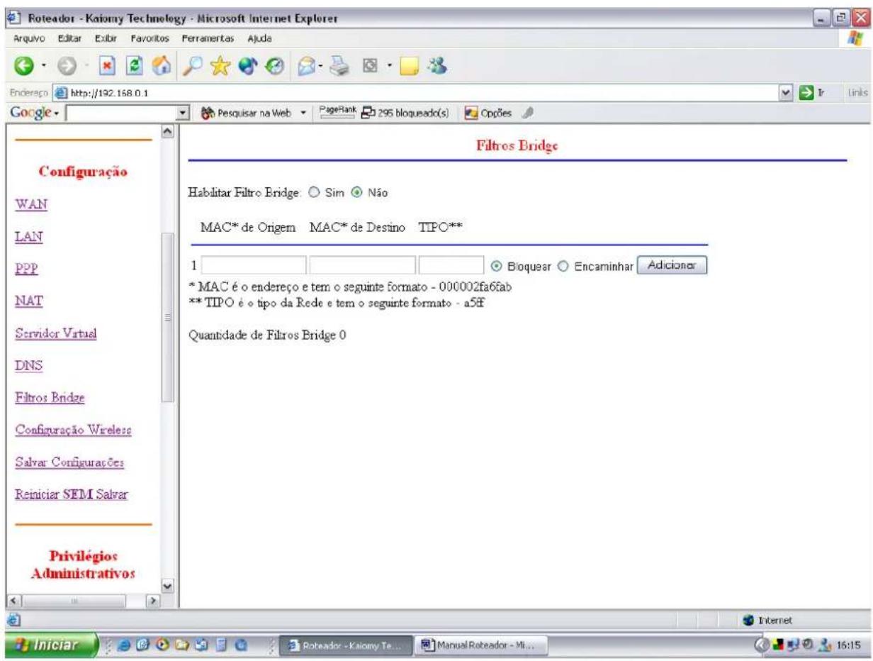 Roteador - Kaiomy Technology - Microsoft Internet Explorer Arquivo Editar Extir Favoritos Ferramentas Ajuda Endereço http://192.168.0.1 Google Pesquisar na Web PageRank 295 bloqueado(s) Cops Configuração WAN LAN PPP NAT Servidor Virtual DNS Filtros Bridge Configuração Wireless Salvar Configurações Reiniciar SEMI Salvar Privilégios Administrativos Filtros Bridge Habilitar Filtro Bridge: Sim Não MAC* de Origem MAC* de Destino TIPO** 1 Bioquear Encaminhar Adicionar * MAC é o endereço e tem o seguinte formato - 000002fa6fab ** TIPO é o tipo da Rede e tem o seguinte formato - a5ff Quantidade de Filtros Bridge 0 Internet Iniciar Roteador - Kaiomy Te... Manual Roteador - Mi... 16:15