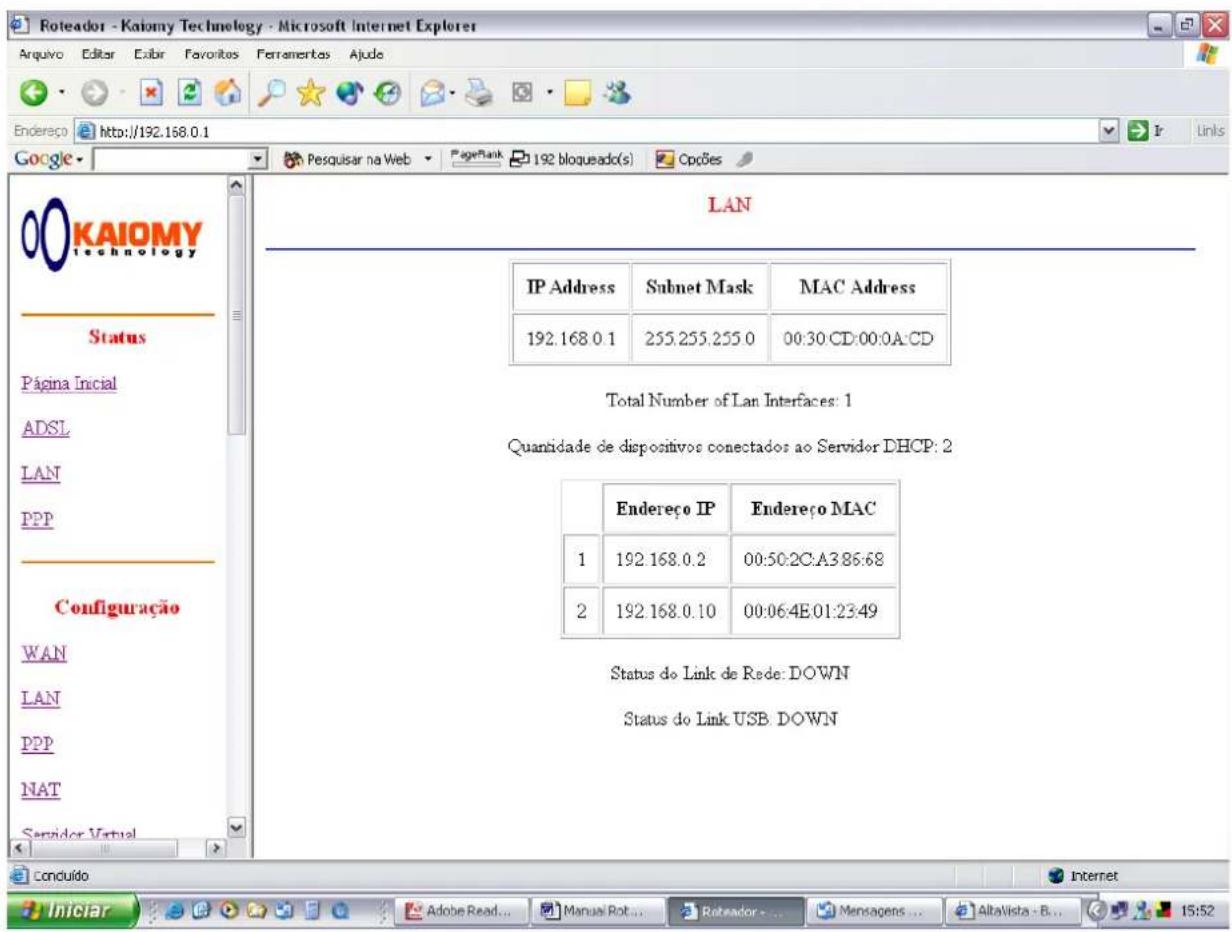 LAN IP Address Subnet Mask MAC Address 192.168.0.1 255.255.255.0 00:30:CD:00:0A:CD Total Number of Lan Interfaces: 1 Quantidade de dispositivos conectados ao Servidor DHCP: 2 Endereço IP Endereço MAC 1 192.168.0.2 00:50:2C:A3:86:68 2 192.168.0.10 00:06:4E:01:23:49 Status do Link de Rede: DOWN Status do Link USB: DOWN