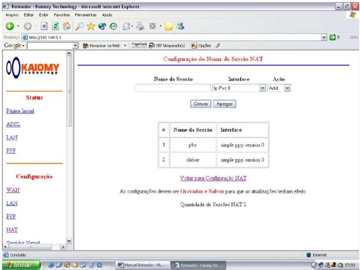 Roteador - Kaiomy Technology - Microsoft Internet Explorer Arquivo Editar Exibir Favoritos Ferramentas Ajuda Endereço http://192.168.0.1 Google Google KAIOMY technology Status Página Inicial ADSL LAN PPP Configuração WAN LAN PPP NAT Servidor Virtual Conduído Configuração do Nome de Sessão NAT Nome da Sessão Interface Ação Ip Pvc 0 Add Crovor Apogor Nome da Sessão Interface 1 pbs simple ppp session 0 2 cleber simple ppp session 0 Voltar para Configuração NAT As configurações devem ser Gravadas e Salvas para que as atualizações tenham efeito. Quantidade de Sessões NAT 2 Iniciar Manual Roteador - Mi... Roteador - Vaony Te... 17:33