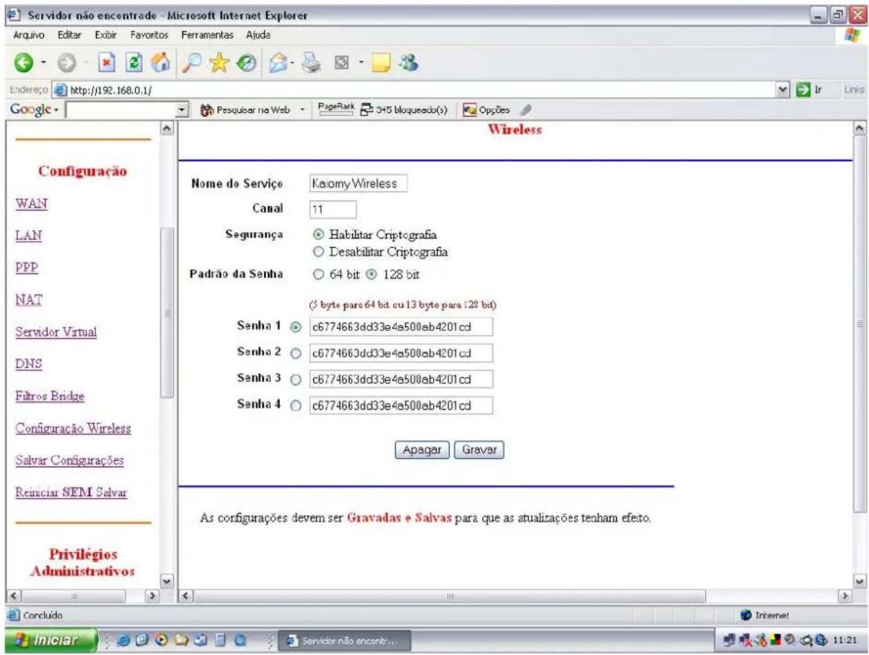 Servidor não encontrade - Microsoft Internet Explorer Endereço http://192.168.0.1/ Google - Pesquitar na Web PageRank 3+5 bloqueado(s) Opções Wireless Configuração WAN LAN PPP NAT Servidor Virtual DNS Filtros Bridge Configuração Wireless Salvar Configurações Reiniciar SEM Salvar Privilégios Administrativos Nome do Serviço Kaomy Wireless Canal 11 Segurança Habilitar Criptografia Desabilitar Criptografia Padrão da Senha 64 bit 128 bit (5 byte para 64 bit ou 13 byte para 128 bit) Senha 1 c6774663dd33e4a500ab4201cd Senha 2 c6774663dd33e4a500ab4201cd Senha 3 c6774663dd33e4a500ab4201cd Senha 4 c6774663dd33e4a500ab4201cd Apâgar Gravar As configurações devem ser Gravadas e Salvas para que as atualizações tenham efeto. Concludo Internet Iniciar Servidor não encontr... 11:21