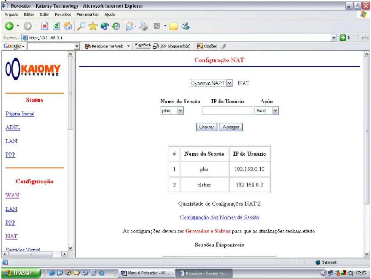 Roteador - Kaiomy Technology - Microsoft Internet Explorer Arquivo Editar Exibir Favoritos Ferramentas Ajuda Endereço http://192.168.0.1 Google KAIOMY technology Status Página Inicial ADSL LAN PPP Configuração WAN LAN PPP NAT Servidor Vernal Configuração NAT Dynamic NAPT NAT Nome da Sessão IP do Usuario Ação pbs Add Grever Apegar # Nome da Sessão IP do Usuário 1 pbs 192.168.0.10 2 cleber 192.168.0.2 Quantidade de Configurações NAT 2 Configuração dos Nomes de Sessão As configurações devem ser Gravadas e Salvas para que as atualizações tenham efeito. Sessões Disponíveis Internet Iniciar Manual Roteador - Mi... Roteador - Fanny Te... 17:15