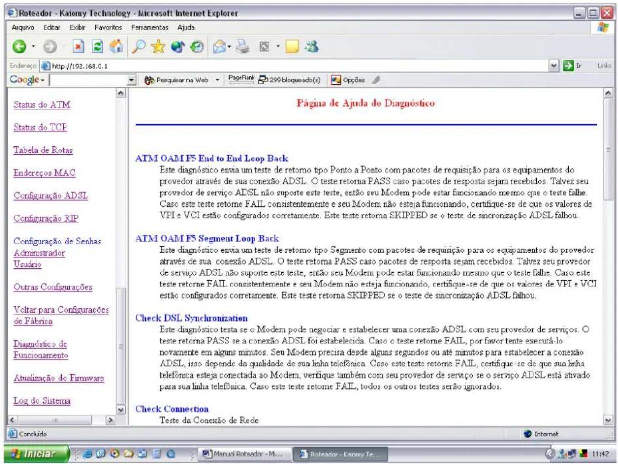 Roteador - Katiomy Technology - Microsoft Internet Explorer Aquivo Editar Exibir Favoritos Fennamentas Ajuda Endereço http://192.168.0.1 Google Status do ATM Status do TCP Tabela de Rotas Endereços MAC Configuração ADSL Configuração RIP Configuração de Senhas Administrador Usuário Outras Configurações Voltar para Configurações de Fábrica Diagnóstico de Funcionamento Atualização do Firmware Log do Sistema Página de Ajuda do Diagnóstico ATM OAM F5 End to End Loop Back Este diagnóstico envia um teste de retorno tipo Ponto a Ponto com pacotes de requisição para os equipamentos do proveedor através de sua conexão ADSL. O teste retorna PASS caso pacotes de resposta sejam recebidos. Talvez seu proveedor de serviço ADSL não suporte este teste, então seu Modem pode estar funcionando mesmo que o teste falhe. Caso este teste retome FAIL consistentemente e seu Modem não esteja funcionando, certifique-se de que os valores de VPI e VCI estão configurados corretamente. Este teste retorna SKIPPED se o teste de sincronização ADSL falhou. ATM OAM F5 Segment Loop Back Este diagnóstico envia um teste de retorno tipo Segmento com pacotes de requisição para os equipamentos do provedor através de sua conexão ADSL. O teste retorna PASS caso pacotes de resposta sejam recebidos. Talvez seu provedor de serviço ADSL não suporte este teste, então seu Modem pode estar funcionando mesmo que o teste falhe. Caso este teste retome FAIL consistentemente e seu Modem não esteja funcionando, certifique-se de que os valores de VPI e VCI estão configurados corretamente. Este teste retorna SKIPPED se o teste de sincronização ADSL falhou. Check DSL Synchronization Este diagnóstico testa se o Modem pode negociar e estabelecer uma conexão ADSL com seu provedor de serviços. O teste retoma PASS se a conexão ADSL foi estabelecida. Caso o teste retome FAIL, por favor tente executá-lo novamente em alguns minutos. Seu Modem precisa desde alguns segundos ou até minutos para estabelecer a conexão ADSL, isso depende da qualidade de sua linha telefônica. Caso este teste retome FAIL, certifique-se de que sua linha telefônica esteja conectada ao Modem, verifique também com seu provedor de serviço se o serviço ADSL está ativado para sua linha telefônica. Caso este teste retome FAIL, todos os outros testes serão ignorados. Check Connection Teste da Conexão de Rede Concluído Internet Iniciar Manual Roteador - M... Roteador - Kaony Te... 11:42