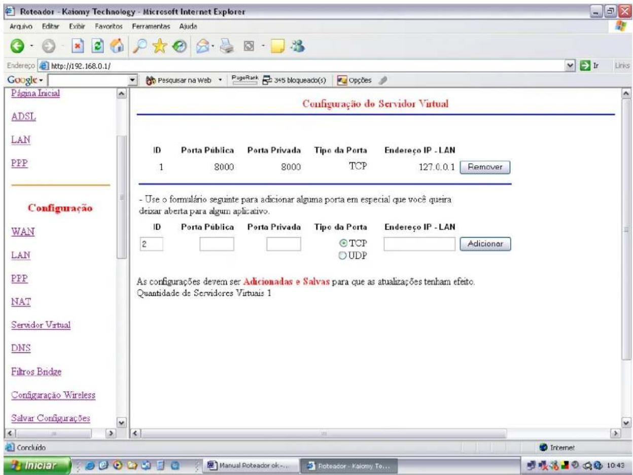 Roteador - Kaiomy Technology - Microsoft Internet Explorer Arquivo Editar Exibir Faveritos Ferramentas Ajuda Endereço http://192.168.0.1/ Google Página Inicial ADSL LAN PPP Configuração WAN LAN PPP NAT Servidor Virtual DNS Fibros Bridge Configuração Wireless Salvar Configurações Configuração do Servidor Virtual ID Porta Pública Porta Privada Tipo da Porta Endereço IP - LAN 1 8000 8000 TCP 127.0.0.1 Remover - Use o formulário segunte para adiconar alguma porta em especial que você queira deixar aberta para algun aplicativo. ID Porta Pública Porta Privada Tipo da Porta Endereço IP - LAN 2 TCP O UDP Adicionar As configurações devem ser Adicionadas e Salvas para que as atualizações tenham efeito. Quantidade de Servidores Virtuais 1 Concluído Iniciar Manual Poteador ok... Poteador - Kaiomy To... 10:43