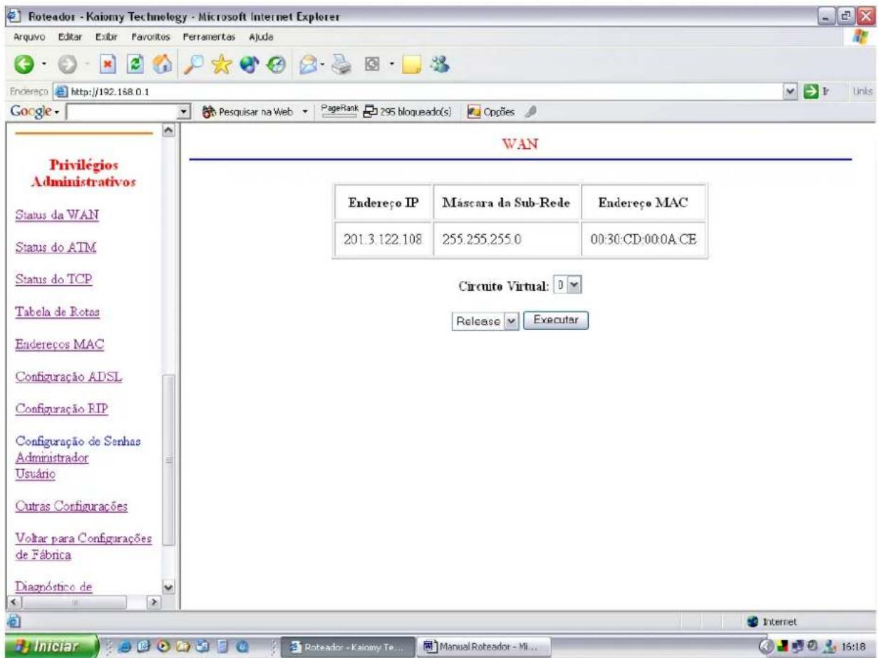 Roteador - Kaiomy Technology - Microsoft Internet Explorer Arquivo Editar Exibir Favoritos Ferramentas Ajuda Endereço http://192.168.0.1 Google Google Privilégios Administrativos Status da WAN Status do ATM Status do TCP Tabela de Rotas Endereços MAC Configuração ADSL Configuração RIP Configuração de Senhas Administrador Usuário Outras Configurações Voltar para Configurações de Fábrica Diagnóstico de WAN Endereço IP Máscara da Sub-Rede Endereço MAC 201.3.122.108 255.255.255.0 00:30:CD:00:0A CE Circuito Virtual: Release Executar Iniciar Roteador - Kaiomy Te... Manual Roteador - Mi... 16:18