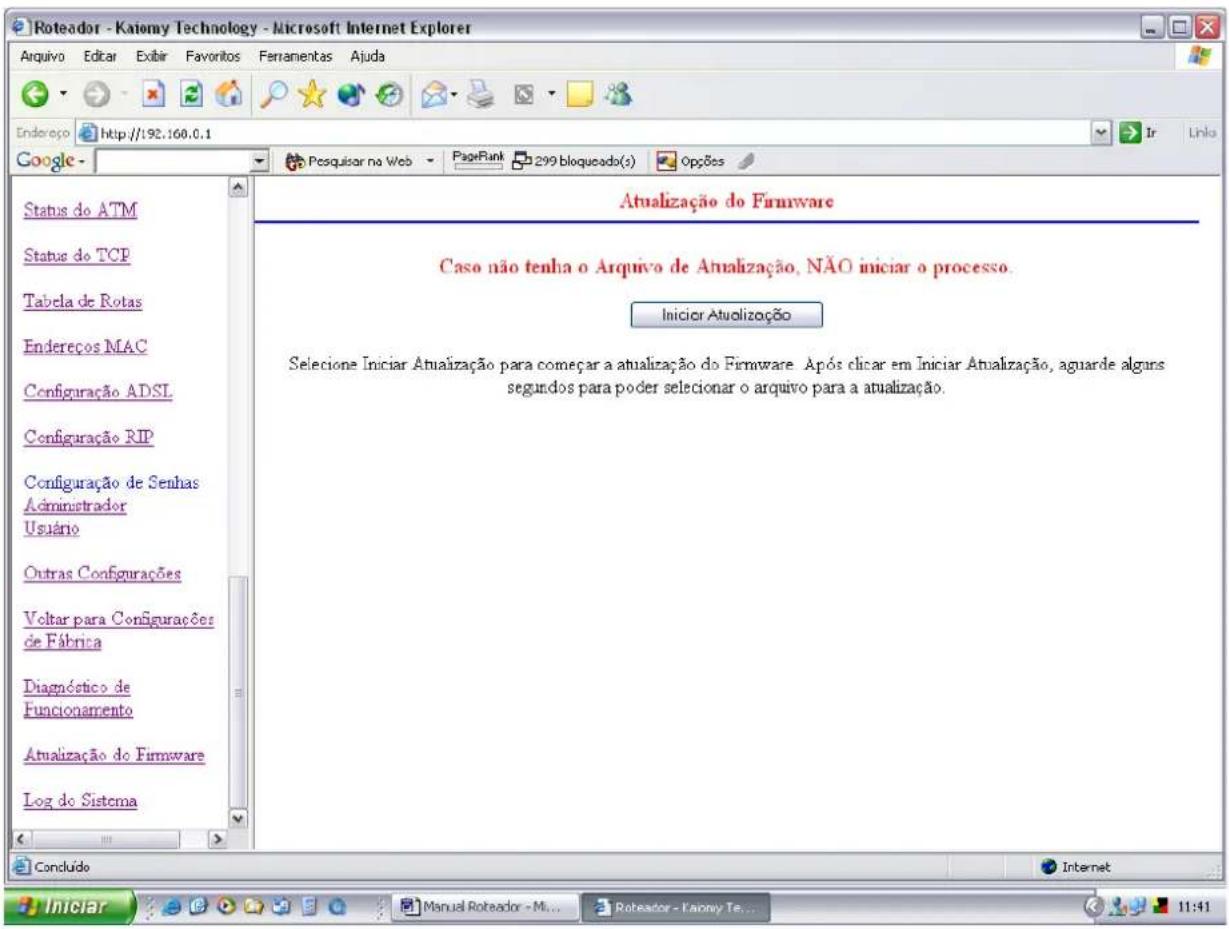 Roteador - Katiemy Technology - Microsoft Internet Explorer Arquivo Editar Exibir Favoritos Fennamentas Ajuda Endereço http://192.160.0.1 Google - Posquisar na Web PageRank 299 bloqueado(s) Opções Status do ATM Status do TCP Tabela de Rotas Endereços MAC Configuração ADSI Configuração RIP Configuração de Senhas Administrador Usuário Outras Configurações Voltar para Configurações de Fábrica Diagnóstico de Funcionamento Atualização do Firmware Log do Sistema Atualização do Firmware Caso não tenha o Arquivo de Atualização, NÃO iniciar o processo. Início Atualização Selecione Iniciar Atualização para começar a atualização do Firmware. Após clicar em Iniciar Atualização, aguarde alguns segundos para poder selecionar o arquivo para a atualização.