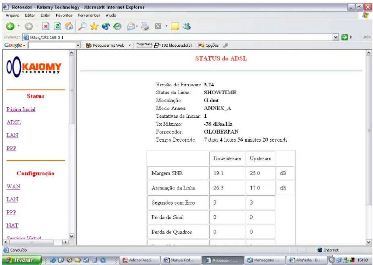KEIOMY Technology Status Página Inicial ADSL LAN PPP Configuração WAN LAN PPP NAT Servidor Virtual STATUS do ADSL Versão do Firmware: 3.24 Status da Linha: SHOWTIME Modulação: G.dmt Modo Annex: ANNEX_A Tentativas de Iniciar: 1 Tx Máximo: -38 dBm Hz Fornecedor: GLOBESPAN Tempo Decorrido: 7 days 4 hours 56 minutes 20 seconds Downstream Upstream Margem SNR 19.1 25.0 dB Atenuação da Linha 26.3 17.0 dB Segundos com Erro 3 3 Perda de Sinal 0 0 Perda de Quadros 0 0 Conduído Internet Iniciar Adobe Read... Manual Rot... Reteador... Mensagens ... AltaVista B... 15:38