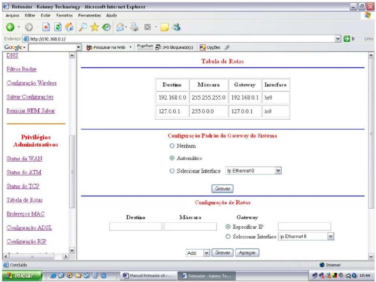 Roteador - Kaiomy Technology - Microsoft Internet Explorer Arquivo Editar Exibir Favoritos Ferramentas Ajude Endereço http://192.168.0.1/ Google DNS Filtros Bridge Configuração Wireless Salvar Configurações Reiniciar SEM Salvar Privilégios Administrativos Status do WAN Status do ATM Status do TCP Tabela de Rotas Endereços MAC Configuração ADSL Configuração RIP Tabela de Rotas Destino Múscara Gateway Interface 192.168.0.0 255.255.255.0 192.168.0.1 br0 127.0.0.1 255.0.0.0 127.0.0.1 lo0 Configuração Padrão do Gateway do Sistema ○ Nerhum ○ Automático ○ Selecionar Interface Ip Ethernet 0 Gravar Configuração de Rotas Destino Múscara Gateway Especificar IP Selecionar Interface Ip Ethernet 0 Add Gravar Apagar Concluído Internet Iniciar Manual Poteador ok... Roteador - Kaiomy To... 10:44