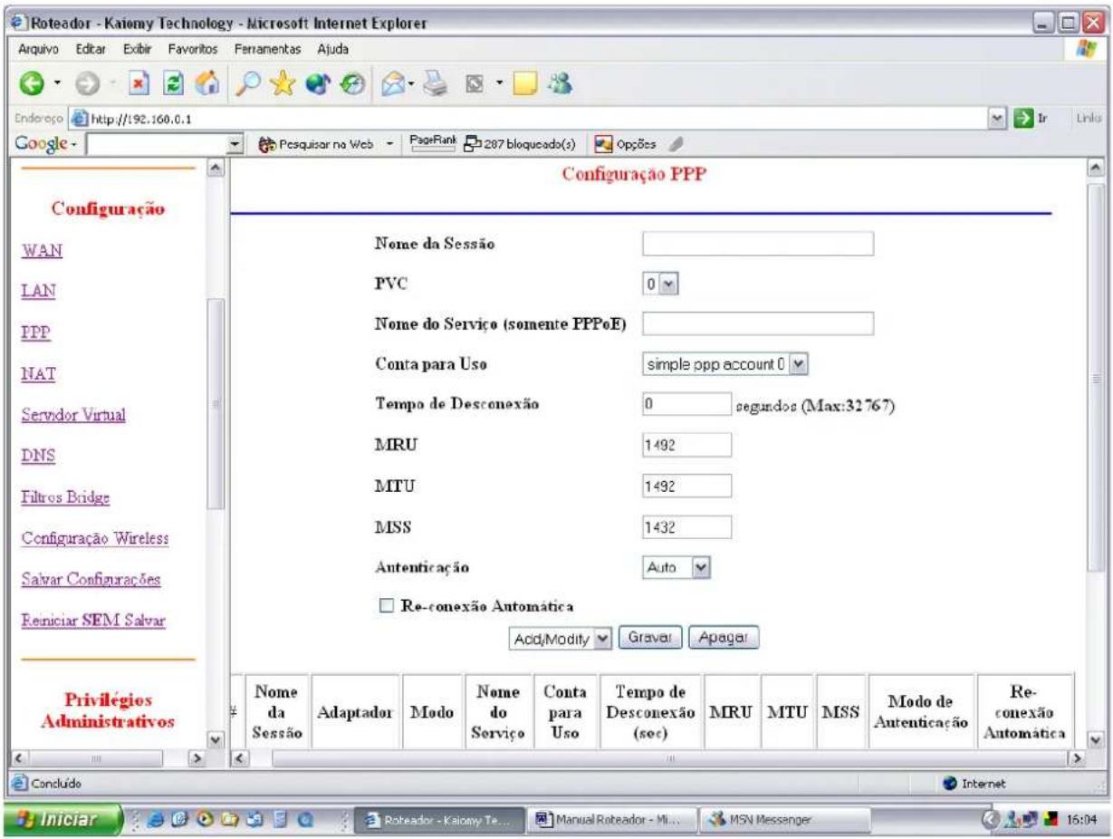 Roteador - Kaiomy Technology - Microsoft Internet Explorer Aquivo Editar Exibir Favoritos Ferramentas Ajuda Endereço http://192.160.0.1 Google - Pesquisar na Web PageRank 287 bloqueado(s) Opções Configuração PPP WAN LAN IPP NAT Servidor Virtual DNS Filtros Bridge Configuração Wireless Salvar Configurações Reniciar SEM Salvar Privilégios Administrativos Nome da Sessão PVC 0 Nome do Serviço (somente PPPoE) Conta para Uso simple ppp account 0 Tempo de Desconexão 0 segundos (Max:32767) MRU 1492 MTU 1492 MSS 1432 Autenticação Auto Re-conexão Automática Add/Modify Gravar Apagar Nome da Sessão Adaptador Modo Nome do Serviço Conta para Uso Tempo de Desconexão (sec) MRU MTU MSS Modo de Autenticação Re-conexão Automática Concludo Internet Iniciar Rotreador - Kaiomy Te Manual Roteador - Min MSN Messenger 16:04