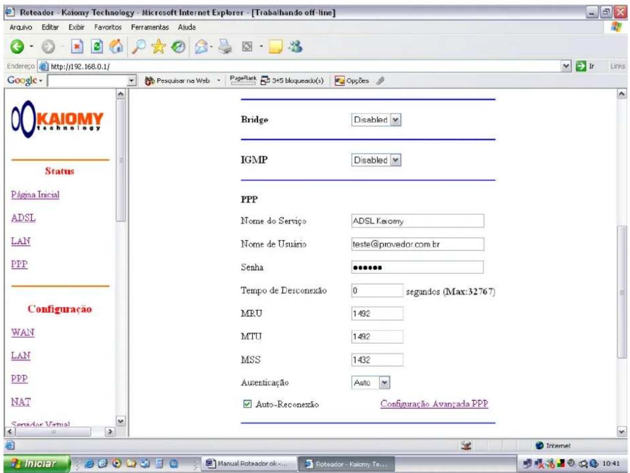 Roteador - Kaiomy Technology - Microsoft Internet Explorer - [Trabalhando off-line] Arquivo Editar Exibir Favoritos Ferramentas Aiude Endereço http://192.168.0.1/ Google Status Página Inicial ADSL LAN PPP Configuração WAN LAN PPP NAT Servidor Virtual Bridge Disabled IGMP Disabled PPP Nome do Serviço ADSL Kaiomy Nome de Usuário teste@provedor.com.br Senha ••••••• Tempo de Desconexão 0 segundos (Max:32767) MRU 1492 MTU 1492 MSS 1432 Autenticação Auto Auto-Reconexão Configuração Avançada PPP Iniciar Manual Roteador ok... Roteador - Kaiomy Tex... 10:41