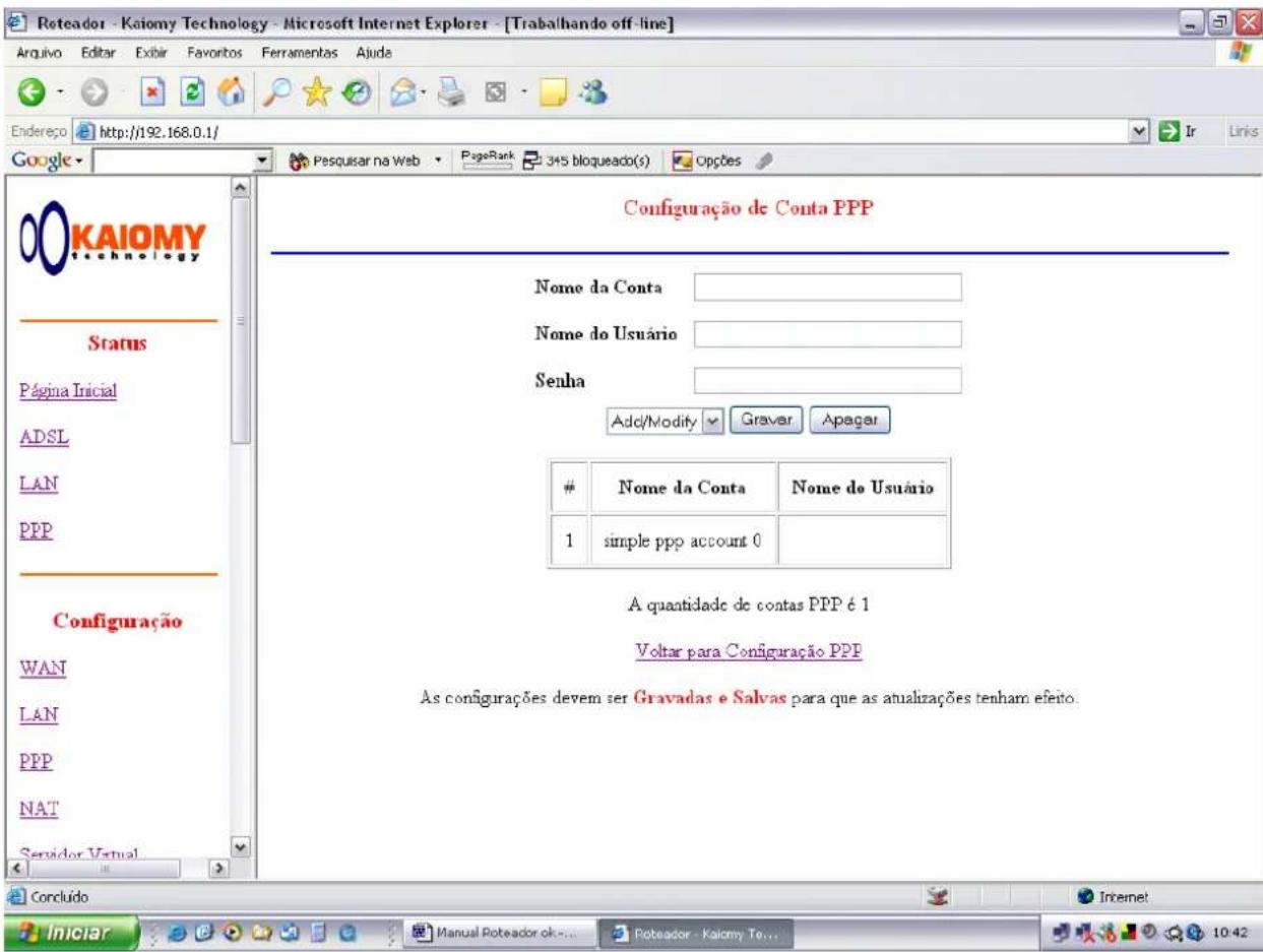 Roteador - Kaiomy Technology - Microsoft Internet Explorer - [Trabalhando off-line] Arquivo Editar Exibir Favoritos Ferramentas Ajuda Endereço http://192.168.0.1/ Google Posquisar na Web PageRank 345 bloqueado(s) Opções Configuração de Conta PPP Nome da Conta Nome do Usuário Senha Add/Modify Graver Apagar Nome da Conta Nome do Usuário 1 simple ppp account 0 A quantidade de contas PPP é 1 Voltar para Configuração PPP As configurações devem ser Gravadas e Salvas para que as atualizações tenham efetio. Concluído Iniciar Manual Poteador ok... Poteador - Kaiomy Te... 10:42