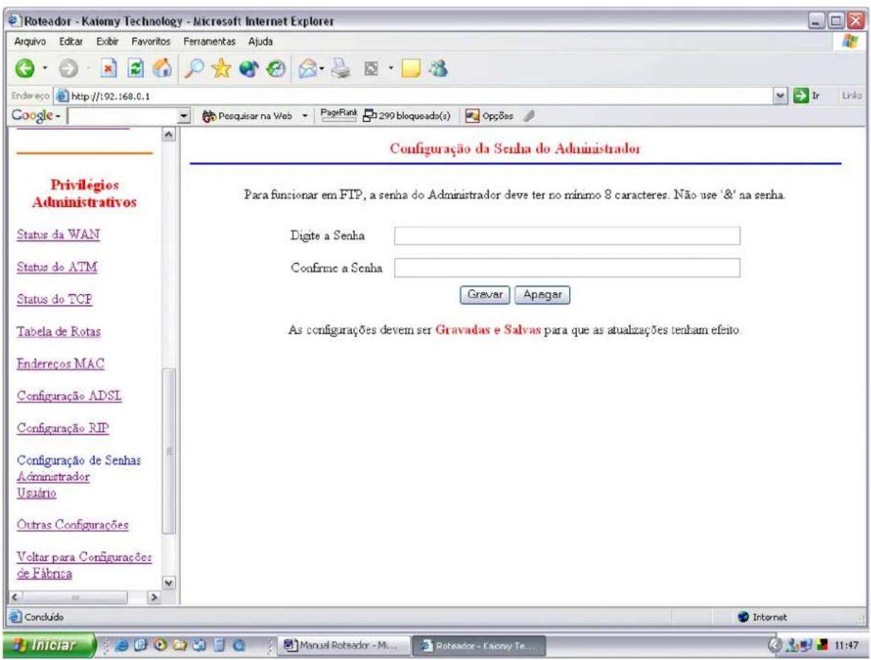 Roteador - Kaiomy Technology - Microsoft Internet Explorer Aquivo Editar Exibir Favoritos Ferramentas Ajuda Endereço http://192.168.0.1 Google - Posquisar na Web PageRank 299 bloqueado(s) Opções Privilégios Administrativos Status da WAN Status do ATM Status do TCP Tabela de Rotas Endereços MAC Configuração ADSL Configuração RIP Configuração de Senhas Administrador Usuário Outras Configurações Voltar para Configurações de Fábrica Configuração da Senha do Administrador Para funcionar em FTP, a senha do Administrador deve ter no mínimo 8 caracteres. Não use ' &' na senha. Digite a Senha Confirme a Senha Gravar Apagar As configurações devem ser Gravadas e Salvas para que as atualizações tenham efeito. Concluído Internet Iniciar Manual Roteador - M... Roteador - Kaony Te... 11:47