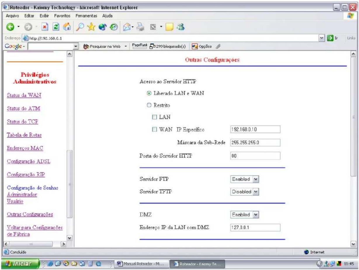 Roteador - Kaiomy Technology - Microsoft Internet Explorer Arquivo Editar Exibir Favoritos Ferramentas Ajuda Endereço http://192.160.0.1 Google - Pesquisar na Web PageRank 299 bloqueado(s) Opções Outras Configurações Privilégios Administrativos Status da WAN Status do ATM Status do TCP Tabela de Rotas Endereços MAC Configuração ADSL Configuração RIP Configuração de Senhas Administrador Usuário Outras Configurações Voltar para Configurações de Fábrica Acesso ao Servidor HTTP Liberado LAN e WAN Restrito LAN WAN IP Específico 192.168.0.10 Mascara da Sub-Rede 255.255.255.0 Porta do Servidor HTTP 00 Servidor FTP Enabled Servidor TFTP Disabled DMZ Enabled Endereço IP da LAN com DMZ 127.0.0.1 Concluído Internet Iniciar Manual Roteador - M... Robeador - Kaiomy Te... 11:45