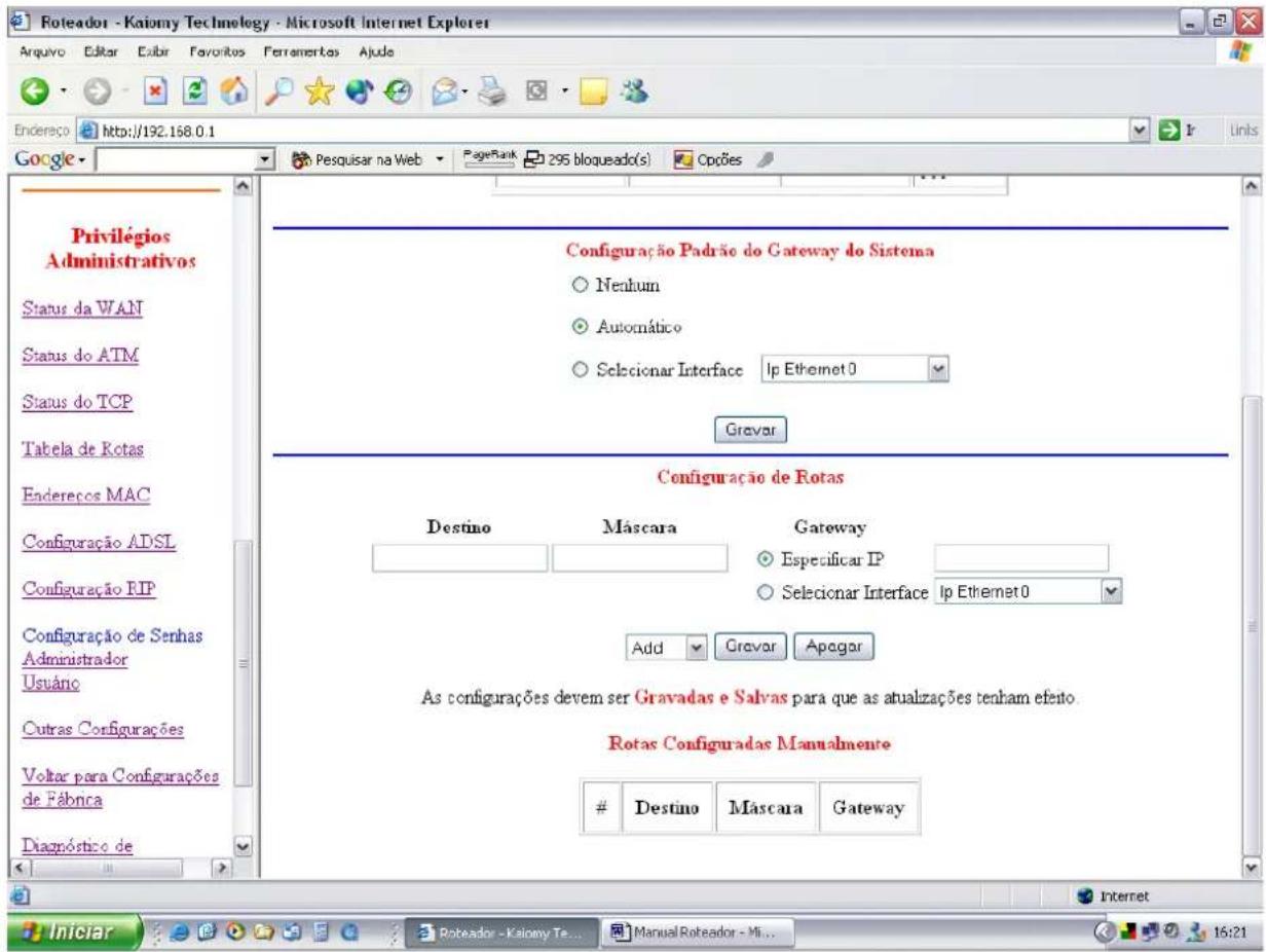 Roteador - Kaiomy Technology - Microsoft Internet Explorer Arquivo Editar Euir Favoritos Ferramentos Ajude Endereço http://192.168.0.1 Google Privilégios Administrativos Status da WAN Status do ATM Status do TCP Tabela de Kotas Endereços MAC Configuração ADSL Configuração RIP Configuração de Senhas Administrador Usuário Outras Configurações Voltar para Configurações de Fábrica Diagnóstico de Configuração Padrão do Gateway do Sistema Nenhum Automático Selecionar Interface Ip Ethernet 0 Grevor Configuração de Rotas Destino Múscara Gateway Especificar IP Selecionar Interface Ip Ethernet 0 Add Grvar Apogar As configurações devem ser Gravadas e Salvas para que as atualizações tenham efetio. Rotas Configuradas Manuânmente Destino Múscara Gateway Internet Iniciar Roteador - Kaiomy Te... Manual Roteador - Mi... 16:21