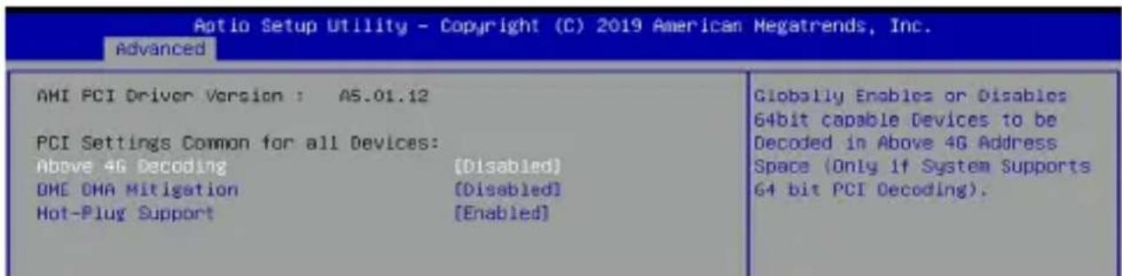 Aptio Setup Utility - Copyright (C) 2019 American Megatrends, Inc. Advanced AMI PCI Driver Version : AS.01.12 PCI Settings Common for all Devices: Above 4G Decoding [Disabled] DME OMA Mitigation [Disabled] Hot-Plug Support [Enabled] Globally Enables or Disables 64bit capable Devices to be Decoded in Above 4G Address Space (Only if System Supports 64 bit PCI Decoding).
