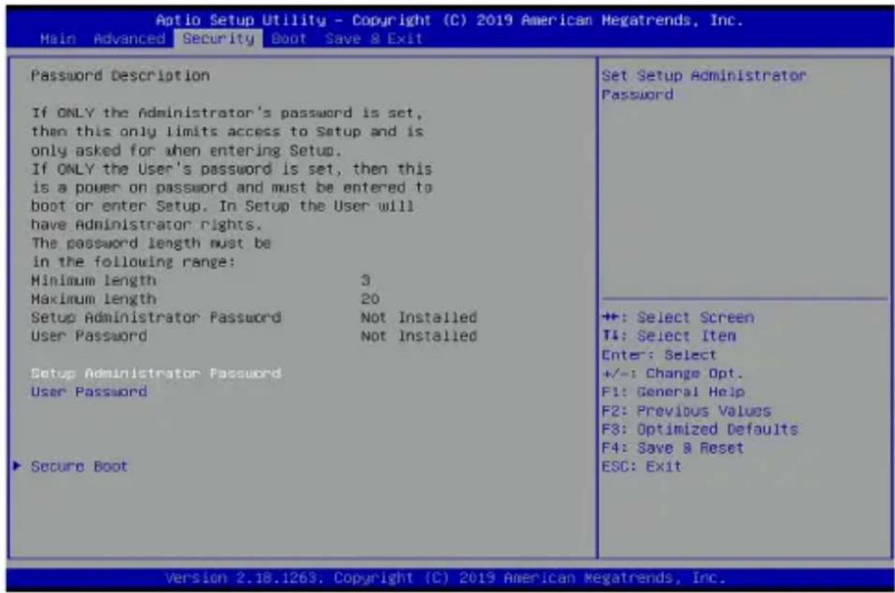 Aptio Setup Utility - Copyright (C) 2019 American Megatrends, Inc. Main Advanced Security Boot Save & Exit Password Description If ONLY the Administrator's password is set, then this only limits access to Setup and is only asked for when entering Setup. If ONLY the User's password is set, then this is a power on password and must be entered to boot or enter Setup. In Setup the User will have Administrator rights. The password length must be in the following range: Minimum length 3 Maximum length 20 Setup Administrator Password Not Installed User Password Not Installed Setup Administrator Password User Password ▶ Secure Boot Set Setup Administrator Password +:-: Select Screen T4: Select Item Enter: Select +/-: Change Opt. F1: General Help F2: Previous Values F3: Optimized Defaults F4: Save & Reset ESC: Exit Version 2.18.1263. Copyright (C) 2019 American Megatrends, Inc.