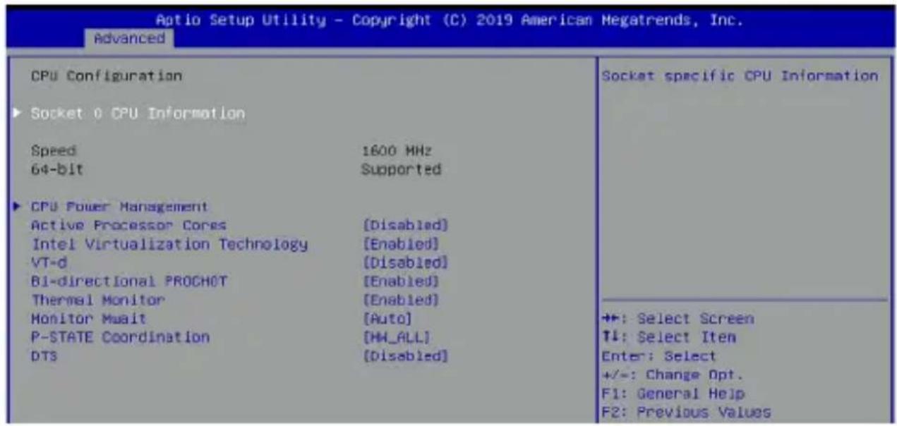 Aptio Setup Utility - Copyright (C) 2019 American Megatrends, Inc. Advanced CPU Configuration ► Socket 0 CPU Information Speed 1600 MHz 64-bit Supported ► CPU Power Management Active Processor Cores [Disabled] Intel Virtualization Technology [Enabled] VT-d [Disabled] Bi-directional PROCHOT [Enabled] Thermal Monitor [Enabled] Monitor Waist [Auto] P-STATE Coordination [HH_ALL] DTS [Disabled] Socket specific CPU Information ++: Select Screen TI: Select Item Enter: Select +/-: Change Opt. F1: General Help F2: Previous Values