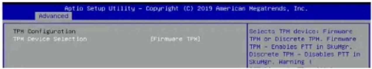 Aptio Setup Utility - Copyright (C) 2019 American Megatrends, Inc. Advanced TPM Configuration TPM Device Selection [Firmware TPM] Selects TPM device: Firmware TPM or Discrete TPM. Firmware TPM - Enables PTT in SkuMgr. Discrete TPM - Disables PTT in SkuMgr. Harning I