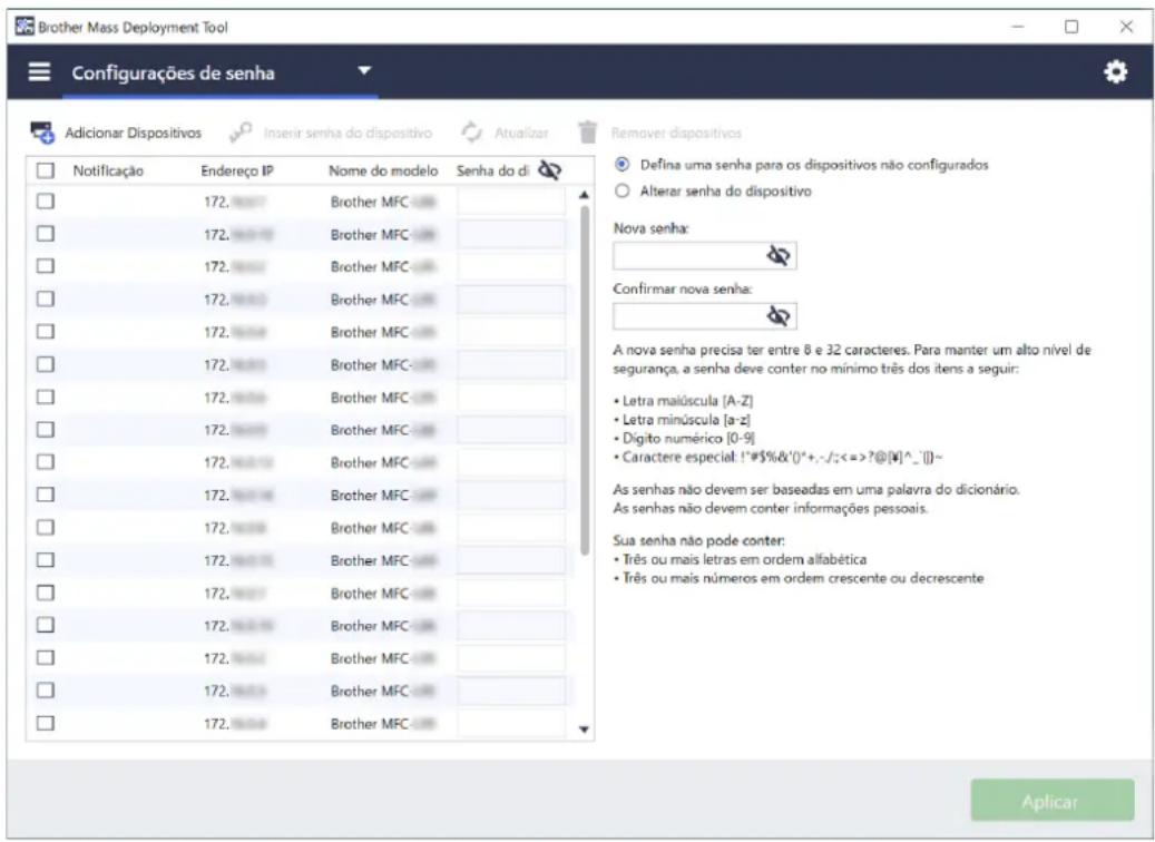 Brother Mass Deployment Tool Configurações de senha Adicionar Dispositivos Insertir senha do dispositivo Atualizar Remover dispositivos Defina uma senha para os dispositivos não configurados Alterar senha do dispositivo Nova senha: Confirmar nova senha: A nova senha precisa ter entre 8 e 32 caracteres. Para manter um alto nível de segurança, a senha deve conter no mínimo três dos itens a seguir: • Letra malúscula [A-Z] • Letra minúscula [a-z] • Dígito numérico [0-9] • Caractere especial: !#$%&()*+,-/;<=>?@[¥]^_])~ As senhas não devem ser baseadas em uma palavra do dicionário. As senhas não devem conter informações pessoais. Sua senha não pode conter: • Três ou mais letras em ordem alfabética • Três ou mais números em ordem crescente ou decrescente Aplicar