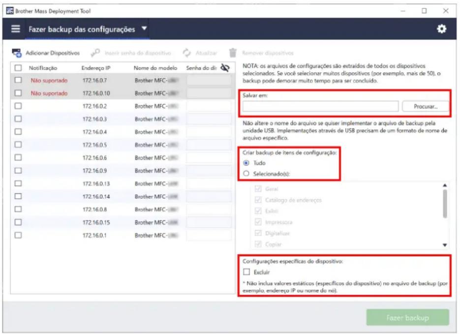 Brother Mass Deployment Tool Fazer backup das configurações Adicionar Dispositivos Notificação Endereço IP Nome do modelo Senha do di: Não suportado 172.16.0.7 Brother MFC-# Não suportado 172.16.0.10 Brother MFC- 172.16.0.2 Brother MFC- 172.16.0.3 Brother MFC- 172.16.0.4 Brother MFC- 172.16.0.5 Brother MFC- 172.16.0.6 Brother MFC- 172.16.0.9 Brother MFC- 172.16.0.13 Brother MFC- 172.16.0.14 Brother MFC- 172.16.0.8 Brother MFC- 172.16.0.15 Brother MFC- 172.16.0.1 Brother MFC- Remover dispositivos NOTA: os arquivos de configurações são extraídos de todos os dispositivos selecionados. Se você selecionar muitos dispositivos (por exemplo, mais de 50), o backup pode demorar muito tempo para ser concluído. Salvar em: Procurar... Não altere o nome do arquivo se quiser implementar o arquivo de backup pela unidade USB. Implementações através de USB precisam de um formato de nome de arquivo específico. Criar backup de itens de configuração: Tudo Selecionado(s): Geral Catalogo de endereços Exbel Impressora Digitalizar Copiar Configurações específicas do dispositivo: Excluir * Não inclua valores estáticos (específicos do dispositivo) no arquivo de backup (por exemplo, endereço IP ou nome do nô). Fazer backup