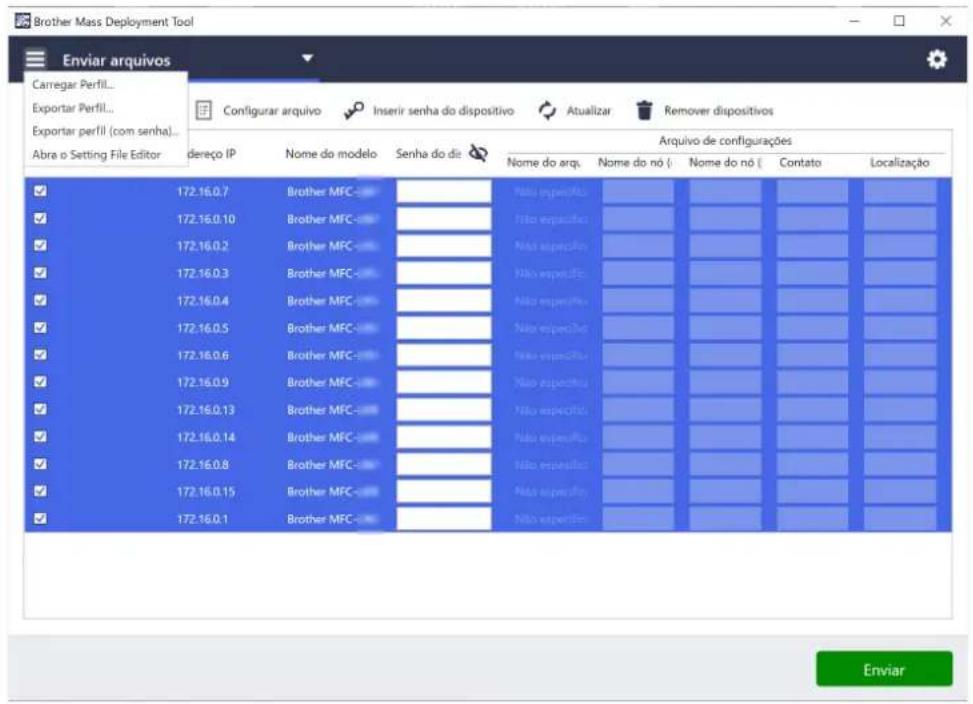 Carrier Mass Deployment Tool Enviar arquivos Carregar Perfil... Exportar Perfil... Exportar perfil (com senha)... Abra o Setting File Editor dereço IP Nome do modelo Senha do di Arquivo de configurações Nome do arq. Nome do nó ( Nome do nó ( Contato Localização 172.16.0.7 Brother MFC Não especifica 172.16.0.10 Brother MFC Não especifica 172.16.0.2 Brother MFC Não especifica 172.16.0.3 Brother MFC Não especifica 172.16.0.4 Brother MFC Não especifica 172.16.0.5 Brother MFC Não especifica 172.16.0.6 Brother MFC Não especifica 172.16.0.9 Brother MFC Não especifica 172.16.0.13 Brother MFC Não especifica 172.16.0.14 Brother MFC Não especifica 172.16.0.8 Brother MFC Não especifica 172.16.0.15 Brother MFC Não especifica 172.16.0.1 Brother MFC Não especifica Enviar