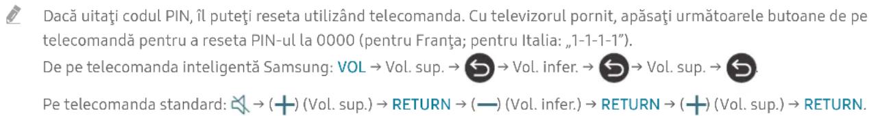 Dacă uitați codul PIN, îl puteți reseta utilizând telecomanda. Cu televizorul pornit, apăsați următoarele butoane de pe telecomandă pentru a reseta PIN-ul la 0000 (pentru Franța; pentru Italia: „1-1-1-1”). De pe telecomanda inteligentă Samsung: VOL → Vol. sup. → ➕ ➕ ➕ ➕ ➕ ➕ ➕ ➕ ➕ ➕ ➕ ➕ ➕ ➕ ➕ ➕ ➕ ➕ ➕ ➕ ➕ ➕ ➕ ➕ ➕ ➕ ➕ ➕ ➕ ➕ ➕ ➕ ➕ ➕ ➕ ➕ ➕ ➕ ➕ ➕ ➕ ➕ ➕ ➕ ➕ ➕ ➕ ➕ ➕ ➕ ➔ Pe telecomanda standard: ➕ ➕ ➕ ➕ ➕ ➕ ➕ ➕ ➕ ➕ ➕ ➕ ➕ ➕ ➕ ➕ ➕ ➕ ➕ ➕ ➕ ➕ ➕ ➕ ➕ ➕ ➕ ➕ ➕ ➕ ➕ ➕ ➕ ➕ ➕ ➕ ➕ ➕ ➕ ➕ ➕ ➕ ➕ ➕ ➕ ➕ ➕ ➕ ➕ ➤ (Vol. sup.) → RETURN → (—) (Vol. infer.) → RETURN → (+) (Vol. sup.) → RETURN.
