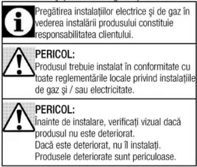 Pregătirea instalațiilor electrice și de gaz în vederea instalării produsului constituie responsabilitatea clientului. PERICOL: Produsul trebuie instalat în conformitate cu toate reglementările locale privind instalațiile de gaz și / sau electricitate. PERICOL: Înainte de instalare, verificați vizual dacă produsul nu este deteriorat. Dacă este deteriorat, nu îl instalati. Produsele deteriorate sunt periculoase.