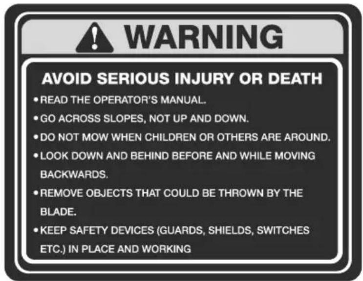 WARNING AVOID SERIOUS INJURY OR DEATH • READ THE OPERATOR'S MANUAL. • GO ACROSS SLOPES, NOT UP AND DOWN. • DO NOT MOW WHEN CHILDREN OR OTHERS ARE AROUND. • LOOK DOWN AND BEHIND BEFORE AND WHILE MOVING BACKWARDS. • REMOVE OBJECTS THAT COULD BE THROWN BY THE BLADE. • KEEP SAFETY DEVICES (GUARDS, SHIELDS, SWITCHES ETC.) IN PLACE AND WORKING