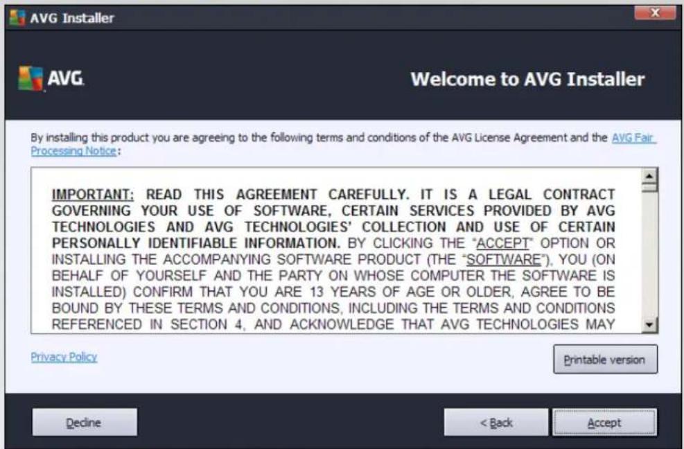 AVG Installer AVG Welcome to AVG Installer By installing this product you are agreeing to the following terms and conditions of the AVG License Agreement and the AVG Fair Processing Notice: IMPORTANT: READ THIS AGREEMENT CAREFULLY. IT IS A LEGAL CONTRACT GOVERNING YOUR USE OF SOFTWARE, CERTAIN SERVICES PROVIDED BY AVG TECHNOLOGIES AND AVG TECHNOLOGIES' COLLECTION AND USE OF CERTAIN PERSONALLY IDENTIFIABLE INFORMATION. BY CLICKING THE "ACCEPT" OPTION OR INSTALLING THE ACCOMPANYING SOFTWARE PRODUCT (THE "SOFTWARE"), YOU (ON BEHALF OF YOURSELF AND THE PARTY ON WHOSE COMPUTER THE SOFTWARE IS INSTALLED) CONFIRM THAT YOU ARE 13 YEARS OF AGE OR OLDER, AGREE TO BE BOUND BY THESE TERMS AND CONDITIONS, INCLUDING THE TERMS AND CONDITIONS REFERENCED IN SECTION 4, AND ACKNOWLEDGE THAT AVG TECHNOLOGIES MAY Privacy Policy Printable version Decline < Back Accept